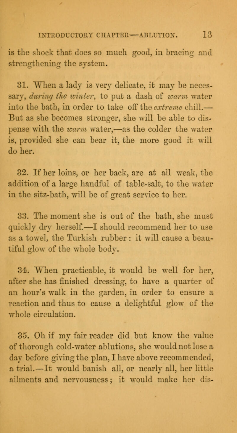 is the shock that docs so much good, in bracing and strengthening the system. 31. When a lady is very delicate, it may be neces- sary, during the winter, to put a dash of warm water into the bath, in order to take oft* the extreme chill.— But as she becomes stronger, she will be able to dis- pense with the warm water,—as the colder the water is, provided she can bear it, the more good it will do her. 32. If her loins, or her back, are at all weak, the addition of a large handful of table-salt, to the water in the sitz-bath, will be of great service to her. 33. The moment she is out of the bath, she must quickly dry herself.—I should recommend her to use as a towel, the Turkish rubber : it will cause a beau- tiful glow of the whole body. 31. When practicable, it would be well for her, after she has finished dressing, to have a quarter of an hour's walk in the garden, in order to ensure a reaction and thus to cause a delightful glow of the whole circulation. 35. Oh if my fair reader did but know the value of thorough cold-water ablutions, she would not lose a day before giving the plan, I have above recommended, a trial.—It would banish all, or nearly all, her little ailments and nervousness; it would make her dis-