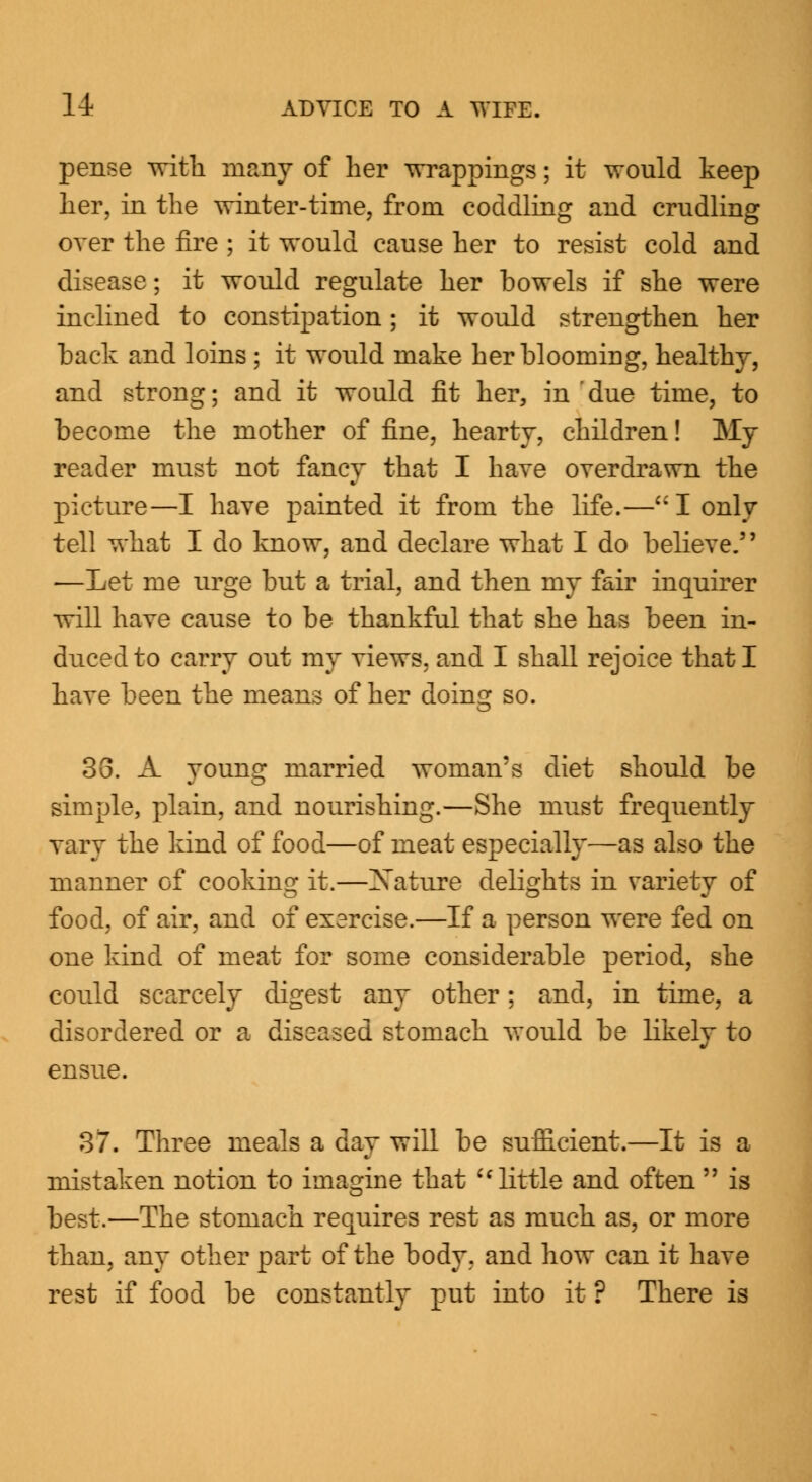 pense with many of her wrappings; it would keep her, in the winter-time, from coddling and crudling over the fire ; it would cause her to resist cold and disease; it would regulate her bowels if she were inclined to constipation; it would strengthen her back and loins; it would make her blooming, healthy, and strong; and it would fit her, in ' due time, to become the mother of fine, hearty, children! My reader must not fancy that I have overdrawn the picture—I have painted it from the life.— I only tell what I do know, and declare what I do believe. —Let me urge but a trial, and then my fair inquirer will have cause to be thankful that she has been in- duced to carry out my views, and I shall rejoice that I have been the means of her doing so. 33. A young married woman's diet should be simple, plain, and nourishing.—She must frequently vary the kind of food—of meat especially—as also the manner of cooking it.—Nature delights in variety of food, of air, and of exercise.—If a person were fed on one kind of meat for some considerable period, she could scarcely digest any other; and, in time, a disordered or a diseased stomach would be likely to ensue. 37. Three meals a day will be sufficient.—It is a mistaken notion to imagine that  little and often  is best.—The stomach requires rest as much as, or more than, any other part of the body, and how can it have rest if food be constantly put into it ? There is