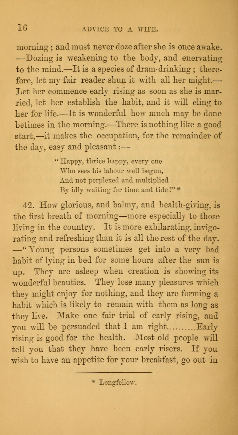 morning ; and must never doze after she is once awake. —Dozing is weakening to the body, and enervating to the mini—It is a species of dram-drinking ; there- fore, let my fair reader shun it with all her might.— Let her commence early rising as soon as she is mar- ried, let her establish the habit, and it will cling to her for life.—It is wonderful how much may be done betimes in the morning.—There is nothing like a good start,—it makes the occupation, for the remainder of the dv.Y, easy and pleasant:—  Happy, thrice happy, every one Who sees his labour well begun, And not perplexed and multiplied By idly waiting for time and tide I * 42. How glorious, and balmy, and health-giving, is the first breath of morning—more especially to those living in the country. It is more exhilarating, invigo- rating and refreshing than it is all the rest of the day. —Young persons sometimes get into a very bad habit of lying in bed for some hours after the sun is up. They are asleep when creation is showing its wonderful beauties. They lose many pleasures which they might enjoy for nothing, and they are forming a habit which is likely to remain with them as long as thev live. IvTake one fair trial of early rising, and you will be persuaded that I am right Early rising is good for the health. Most old people will tell you that they have been early risers. If you wish to have an appetite for your breakfast, go out in * Longfellow.