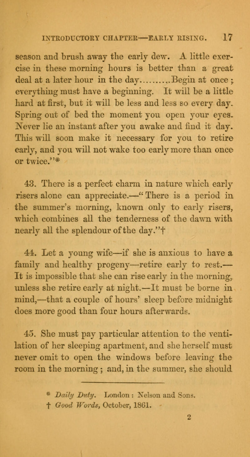 season aud brush away the early dew. A little exer- cise in these morning hours is better than a great deal at a later hour in the day Begin at once -y everything must have a beginning. It will be a little hard at first, but it will be less and less so every day. Spring out of bed the moment you open your eyes. Never lie an instant after you awake and find it day. This will soon make it necessary for you to retire early, and you will not wake too early more than once or twice.* 43. There is a perfect charm in nature which early risers alone can appreciate.— There is a period in the summer's morning, known only to early risers, which combines all the tenderness of the dawn with nearly all the splendour of the day.t 41. Let a young wife—if she is anxious to have a family and healthy progeny—retire early to rest.— It is impossible that she can rise early in the morning, unless she retire early at night.—It must be borne in mind,—that a couple of hours' sleep before midnight does more good than four hours afterwards. 45. She must pay particular attention to the venti- lation of her sleeping apartment, and she herself must never omit to open the windows before leaving the room in the morning ; and, in the summer, she should * Daih/ Di>/?/. London: Nelson and Sona f Good V'urds, October, 1861.