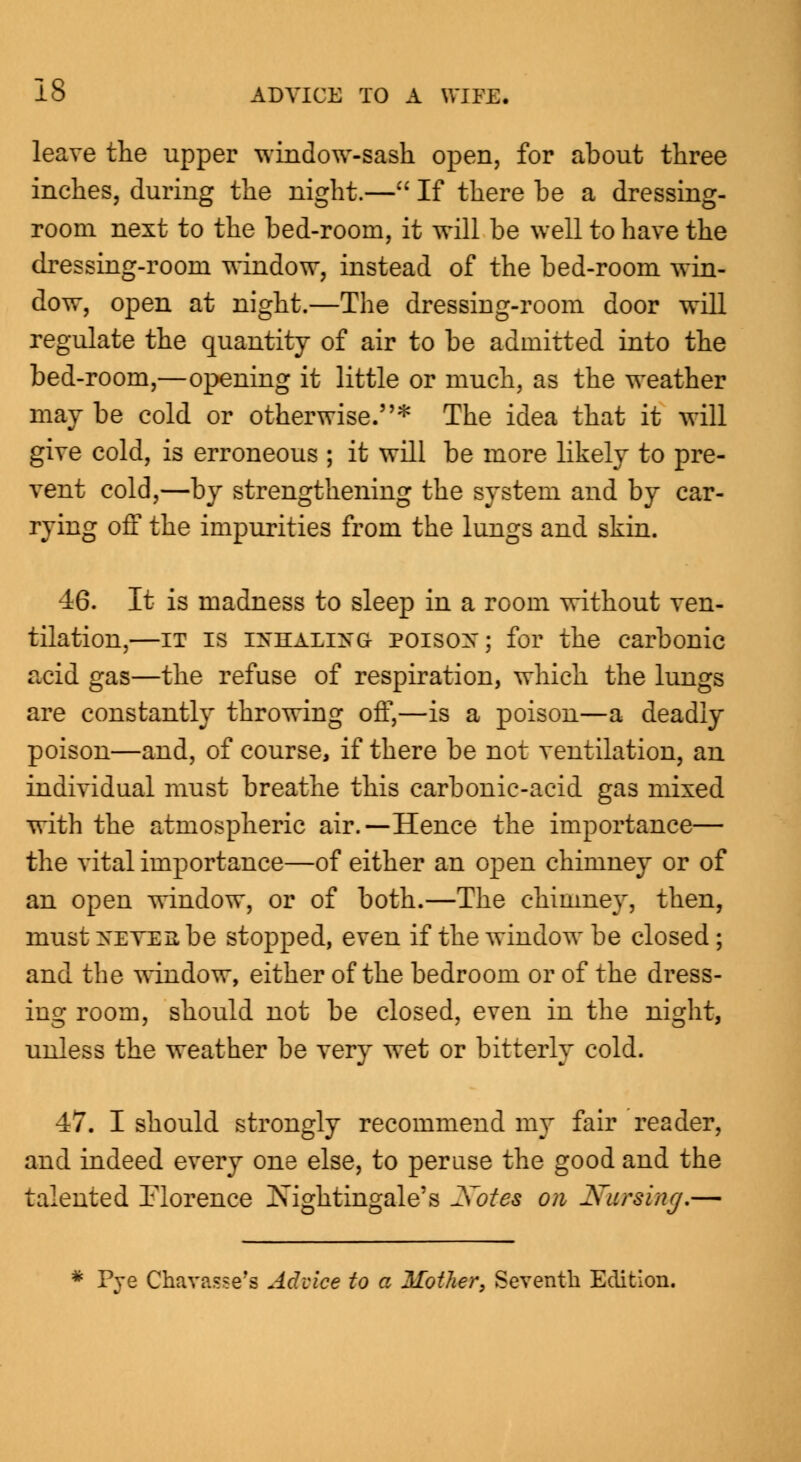 leave the upper window-sash open, for about three inches, during the night.— If there be a dressing- room next to the bed-room, it will be well to have the dressing-room window, instead of the bed-room win- dow, open at night.—The dressing-room door will regulate the quantity of air to be admitted into the bed-room,—opening it little or much, as the weather may be cold or otherwise.* The idea that it will give cold, is erroneous ; it will be more likely to pre- vent cold,—by strengthening the system and by car- rying off the impurities from the lungs and skin. 46. It is madness to sleep in a room without ven- tilation,—it is OTttALOTG POISOH; for the carbonic acid gas—the refuse of respiration, which the lungs are constantly throwing off,—is a poison—a deadly poison—and, of course, if there be not ventilation, an individual must breathe this carbonic-acid gas mixed with the atmospheric air.—Hence the importance— the vital importance—of either an open chimney or of an open window, or of both.—The chimney, then, must XEVERbe stopped, even if the window be closed ; and the window, either of the bedroom or of the dress- ing room, should not be closed, even in the night, unless the weather be very wet or bitterly cold. 47. I should strongly recommend my fair reader, and indeed every one else, to peruse the good and the talented Florence Nightingale's Xotes on Nursing.— * Pre Chavasse'a Advice to a Mother, Seventh Edition.