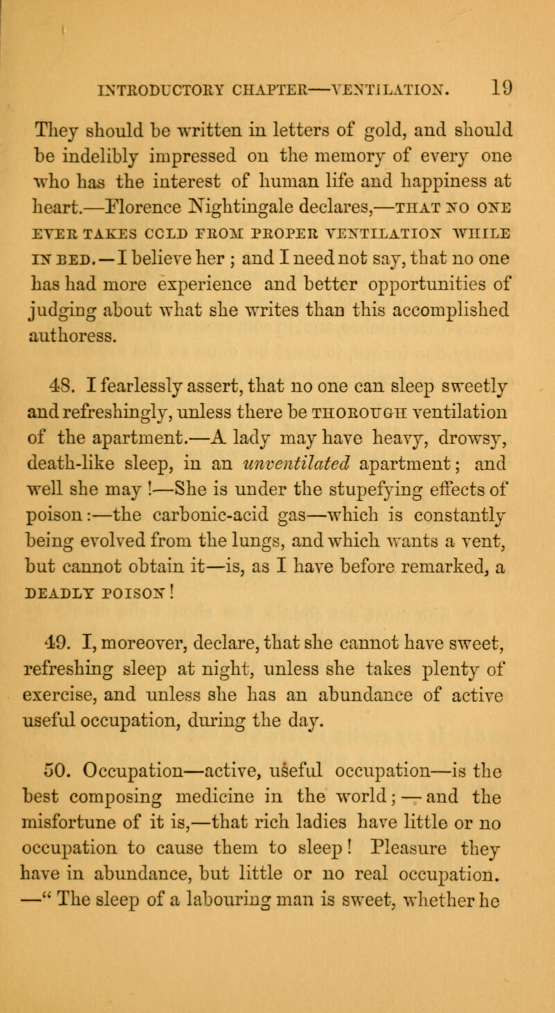 They should be written in letters of gold, and should be indelibly impressed on the memory of every one who has the interest of human life and happiness at heart.—Florence Nightingale declares,—that no one ETER TAKES CCLD FRO^I PROPER VENTILATION WHILE in red. —I believe her ; and I need not say, that no one has had more experience and better opportunities of judging about what she writes than this accomplished authoress. 48. I fearlessly assert, that no one can sleep sweetly and refreshingly, unless there be thorough ventilation of the apartment.—A lady may have heavy, drowsy, death-like sleep, in an unvcntilatcd apartment; and well she may !—She is under the stupefying effects of poison :—the carbonic-acid gas—which is constantly being evolved from the lungs, and which wants a vent, but cannot obtain it—is, as I have before remarked, a DEADLY POISON! 49. I, moreover, declare, that she cannot have sweet, refreshing sleep at night, unless she takes plenty of exercise, and unless she has an abundance of active useful occupation, during the day. 50. Occupation—active, useful occupation—is the best composing medicine in the world; — and the misfortune of it is,—that rich ladies have little or no occupation to cause them to sleep! Pleasure they have in abundance, but little or no real occupation. — The sleep of a labouring man is sweet, whether he