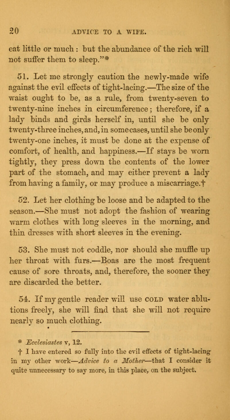 eat little or much : but the abundance of the rich will not suffer them to sleep.* 51. Let me strongly caution the newly-made wife against the evil effects of tight-lacing.—The size of the waist ought to be, as a rule, from twenty-seven to twenty-nine inches in circumference; therefore, if a lady binds and girds herself in, until she be only twenty-three inches, and, in some cases, until she be only twenty-one inches, it must be done at the expense of comfort, of health, and happiness.—If stays be worn tightly, they press down the contents of the lower part of the stomach, and may either prevent a lady from having a family, or may produce a mis carriage, t 52. Let her clothing be loose and be adapted to the season.—She must not adopt the fashion of wearing warm clothes with long sleeves in the morning, and thin dresses with short sleeves in the evening. 53. She must not coddle, nor should she muffle up her throat with furs.—Boas are the most frequent cause of sore throats, and, therefore, the sooner they are discarded the better. 54. If my gentle reader will use cold water ablu- tions freely, she will find that she will not require nearlv so much clothing. * ~Ecclesiastes v, 12. f I have entered so fully into the evil effects of tight-lacing- in my other work—Advice to a Mother—that I consider it quite unnecessary to say more, in this place, on the subject.