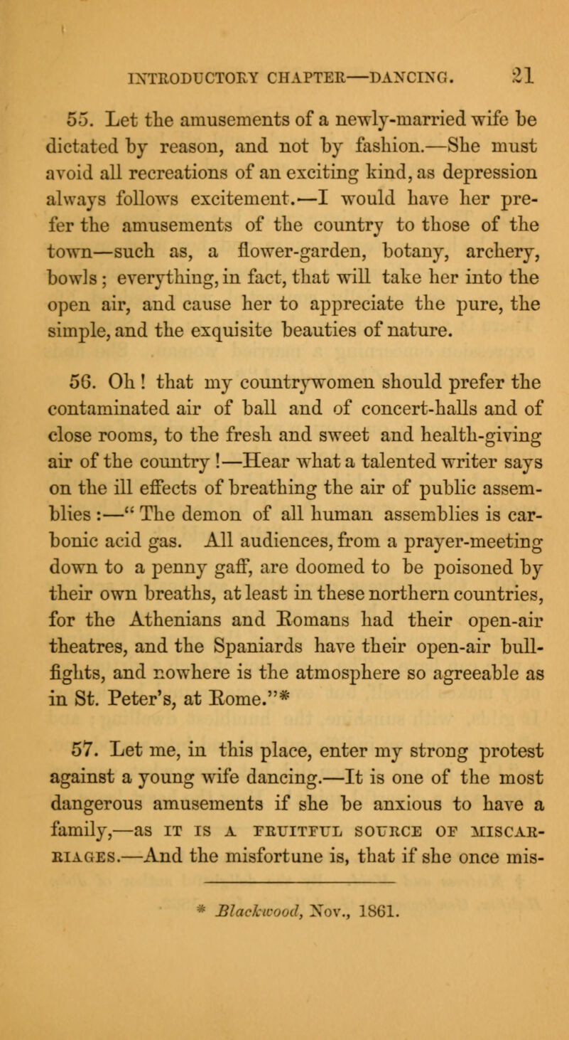 55. Let the amusements of a newly-married wife be dictated by reason, and not by fashion.—She must avoid all recreations of an exciting kind, as depression always follows excitement.—I would have her pre- fer the amusements of the country to those of the town—such as, a flower-garden, botany, archery, bowls ; everything, in fact, that will take her into the open air, and cause her to appreciate the pure, the simple, and the exquisite beauties of nature. 56. Oh ! that my countrywomen should prefer the contaminated air of ball and of concert-halls and of close rooms, to the fresh and sweet and health-giving air of the country !—Hear what a talented writer says on the ill effects of breathing the air of public assem- blies :— The demon of all human assemblies is car- bonic acid gas. All audiences, from a prayer-meeting down to a penny gaff, are doomed to be poisoned by their own breaths, at least in these northern countries, for the Athenians and Eomans had their open-air theatres, and the Spaniards have their open-air bull- fights, and nowhere is the atmosphere so agreeable as in St. Peter's, at Home.* 57. Let me, in this place, enter my strong protest against a young wife dancing.—It is one of the most dangerous amusements if she be anxious to have a family,—as it is a fruitful source of miscar- eiages.—And the misfortune is, that if she once mis-