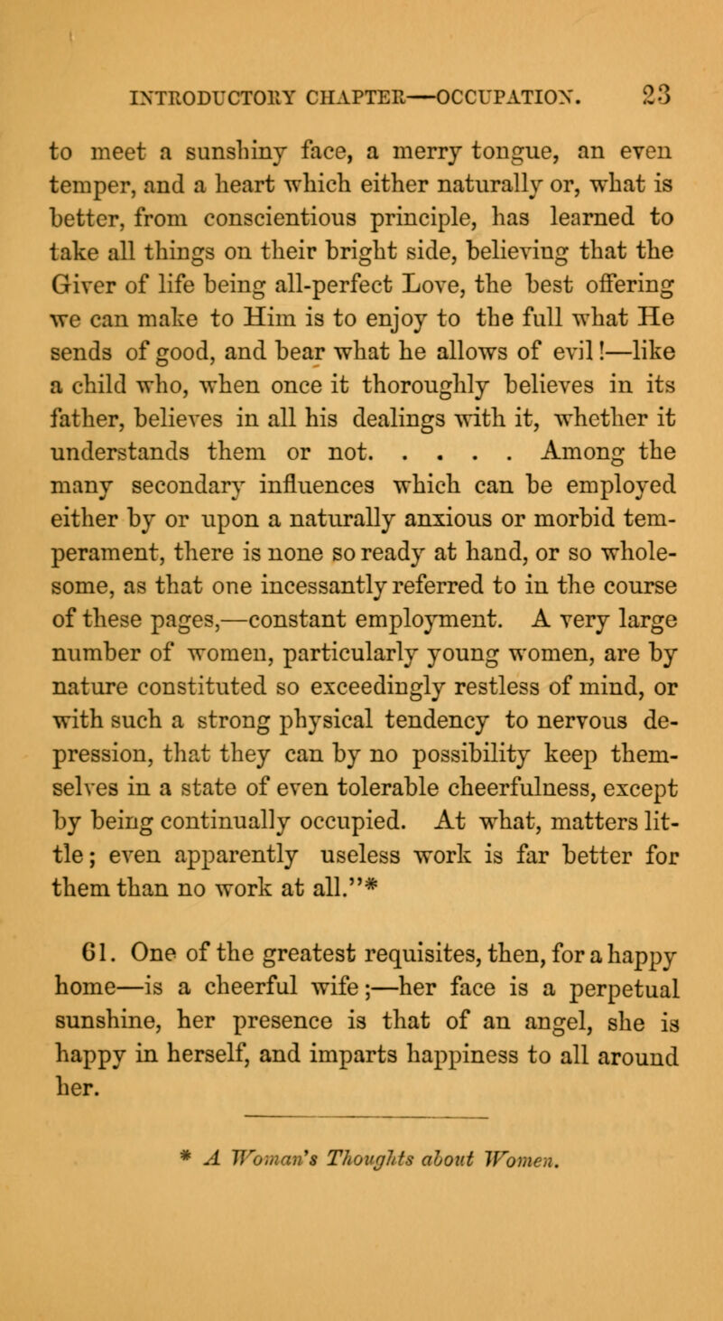 to meet a sunshiny face, a merry tongue, an even temper, and a heart which either naturally or, what is better, from conscientious principle, has learned to take all things on their bright side, believing that the Giver of life being all-perfect Love, the best offering we can make to Him is to enjoy to the full what He sends of good, and bear what he allows of evil!—like a child who, when once it thoroughly believes in its father, believes in all his dealings with it, whether it understands them or not Among the many secondary influences which can be employed either by or upon a naturally anxious or morbid tem- perament, there is none so ready at hand, or so whole- some, as that one incessantly referred to in the course of these pages,—constant employment. A very large number of women, particularly young women, are by nature constituted so exceedingly restless of mind, or with such a strong physical tendency to nervous de- pression, that they can by no possibility keep them- selves in a state of even tolerable cheerfulness, except by being continually occupied. At what, matters lit- tle; even apparently useless work is far better for them than no work at all.* 61. One of the greatest requisites, then, for a happy home—is a cheerful wife;—her face is a perpetual sunshine, her presence is that of an angel, she is happy in herself, and imparts happiness to all around her. A Tlro;nan's Thoughts aoout Women.
