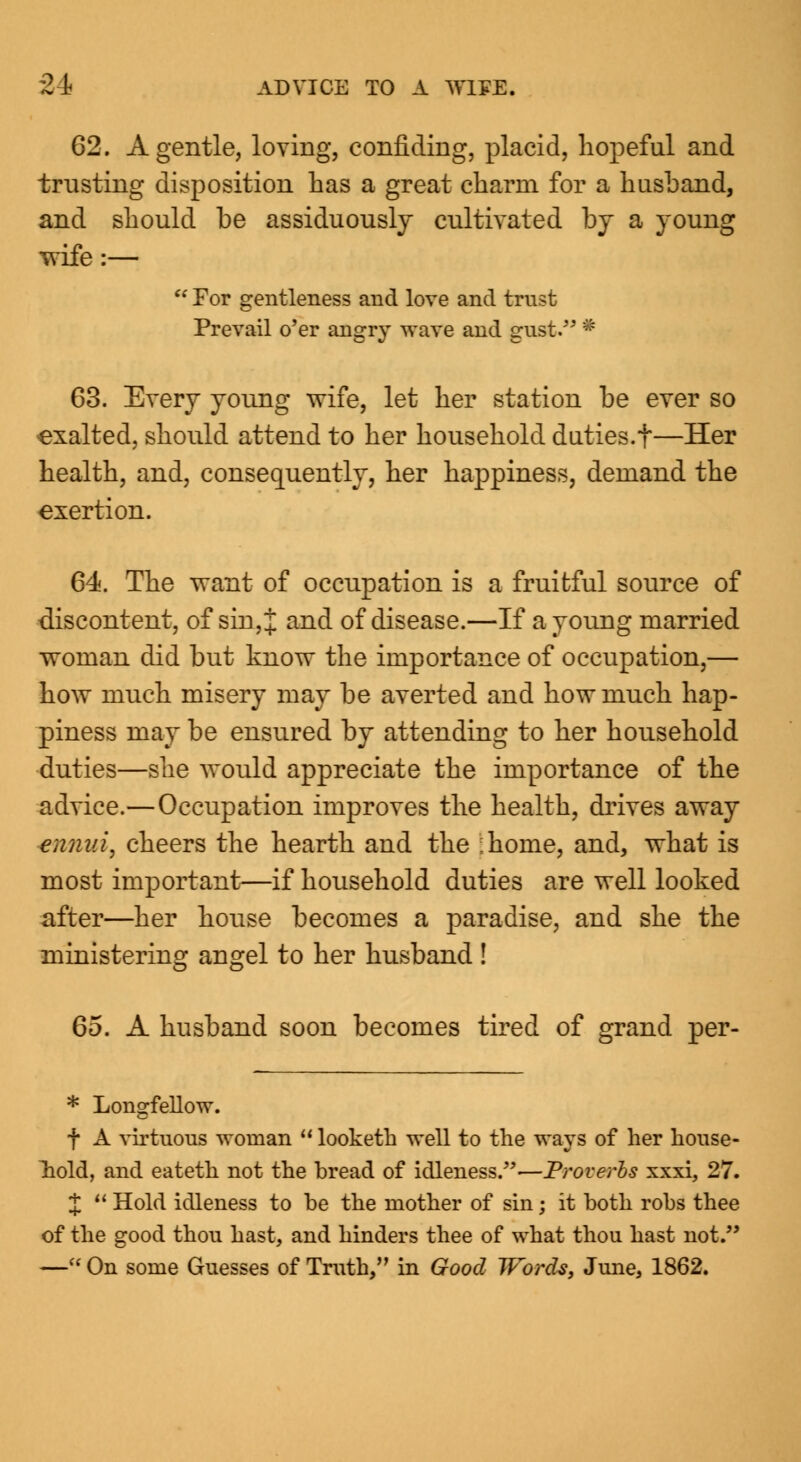 62. A gentle, loving, confiding, placid, hopeful and trusting disposition has a great charm for a husband, and should be assiduously cultivated by a young wife:—  For gentleness and love and trust Prevail o'er angry wave and gust. • 63. Every young wife, let her station be ever so exalted, should attend to her household duties.t—Her health, and, consequently, her happiness, demand the exertion. 64. The want of occupation is a fruitful source of discontent, of sin, J and of disease.—If a young married woman did but know the importance of occupation,— how much misery may be averted and how much hap- piness may be ensured by attending to her household duties—she would appreciate the importance of the advice.—Occupation improves the health, drives away ennui, cheers the hearth and the :home, and, what is most important—if household duties are well looked after—her house becomes a paradise, and she the ministering angel to her husband ! Go. A husband soon becomes tired of grand per- * Longfellow. f A virtuous woman  looketh well to the ways of her house- hold, and eateth not the bread of idleness.—Proverhs xxxi, 27. J  Hold idleness to be the mother of sin; it both robs thee of the good thou hast, and hinders thee of what thou hast not. —« On some Guesses of Truth, in Good Words, June, 1862.