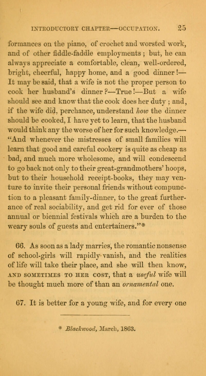 formances on the piano, of crochet and worsted work, and of other fiddle-faddle employments ; but, he can always appreciate a comfortable, clean, well-ordered, bright, cheerful, happy home, and a good dinner !— It may be said, that a wife is not the proper person to cook her husband's dinner ?—True!—But a wife should see and know that the cook does her duty ; and, if the wife did, perchance, understand Jwiv the dinner should be cooked, I have yet to learn, that the husband would think any the worse of her for such knowledge.— And whenever the mistresses of small families will learn that good and careful cookery is quite as cheap as bad, and much more wholesome, and will condescend to go back not only to their great-grandmothers' hoops, but to their household receipt-books, they may ven- ture to invite their personal friends without compunc- tion to a pleasant family-dinner, to the great further- ance of real sociability, and get rid for ever of those annual or biennial festivals which are a burden to the weary souls of guests and entertainers.* 66. As soon as a lady marries, the romantic nonsense of school-girls will rapidly vanish, and the realities of life will take their place, and she will then know, a>'d sometimes to her cost, that a useful wife will be thought much more of than an ornamental one. 67. It is better for a young wife, and for every one * BlacJcwood, March, 18G3.