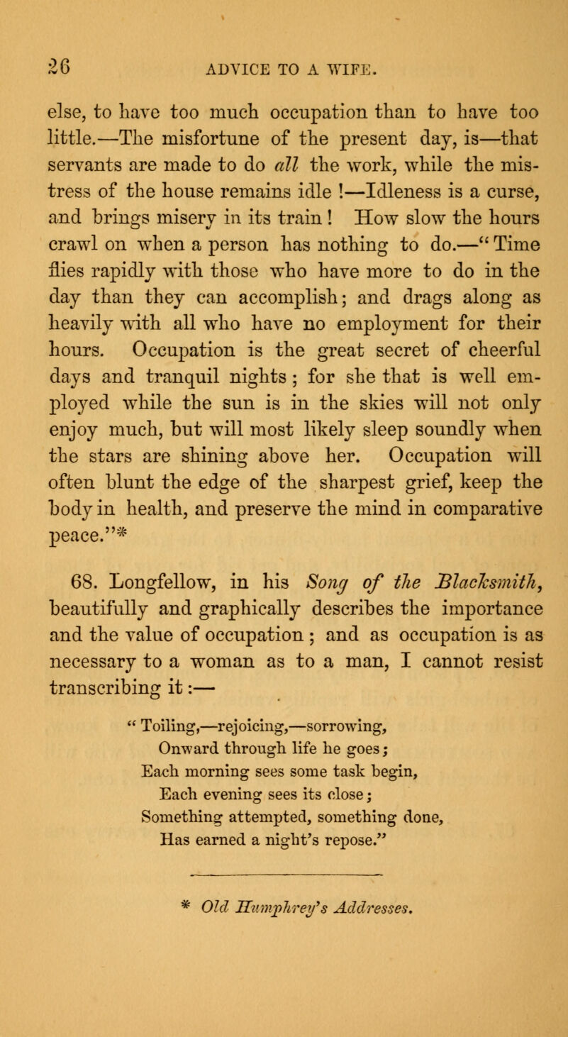 else, to liave too much occupation than to have too little.—The misfortune of the present day, is—that servants are made to do all the work, while the mis- tress of the house remains idle !—Idleness is a curse, and brings misery in its train ! How slow the hours crawl on when a person has nothing to do.— Time flies rapidly with those who have more to do in the day than they can accomplish; and drags along as heavily with all who have no employment for their hours. Occupation is the great secret of cheerful days and tranquil nights ; for she that is well em- ployed while the sun is in the skies will not only enjoy much, but will most likely sleep soundly when the stars are shining above her. Occupation will often blunt the edge of the sharpest grief, keep the body in health, and preserve the mind in comparative peace. * 68. Longfellow, in his Song of {lie Blacksmith, beautifully and graphically describes the importance and the value of occupation ; and as occupation is as necessary to a woman as to a man, I cannot resist transcribing it:— Toiling,—rejoicing,—sorrowing, Onward through life he goes; Each morning sees some task begin, Each evening sees its close; Something attempted, something done, Has earned a night's repose. Old Humphrey's Addresses.