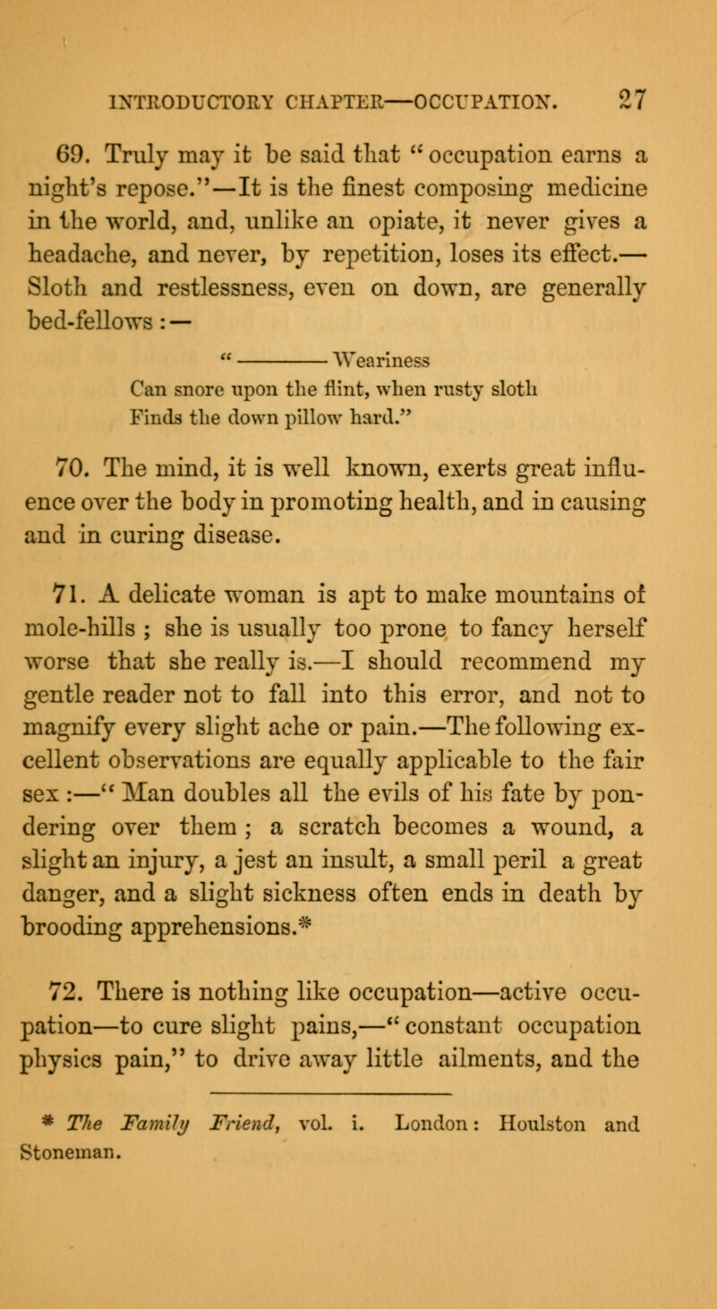 69. Truly may it be said that  occupation earns a night's repose.—It is the finest composing medicine in the world, and, unlike an opiate, it never gives a headache, and never, by repetition, loses its effect.— Sloth and restlessness, even on down, are generally bed-fellows : —  Weariness Can snore upon the flint, when rusty sloth Finds the down pillow hard. 70. The mind, it is well known, exerts great influ- ence over the body in promoting health, and in causing and in curing disease. 71. A delicate woman is apt to make mountains of mole-hills ; she is usually too prone to fancy herself worse that she really is.—I should recommend my gentle reader not to fall into this error, and not to magnify every slight ache or pain.—The following ex- cellent observations are equally applicable to the fair sex :— Man doubles all the evils of his fate by pon- dering over them ; a scratch becomes a wound, a slight an injury, a jest an insult, a small peril a great danger, and a slight sickness often ends in death by brooding apprehensions.* 72. There is nothing like occupation—active occu- pation—to cure slight pains,—u constant occupation physics pain, to drive away little ailments, and the * Tlie Family Friend, vol. i. London: Houlston and Stoneman.