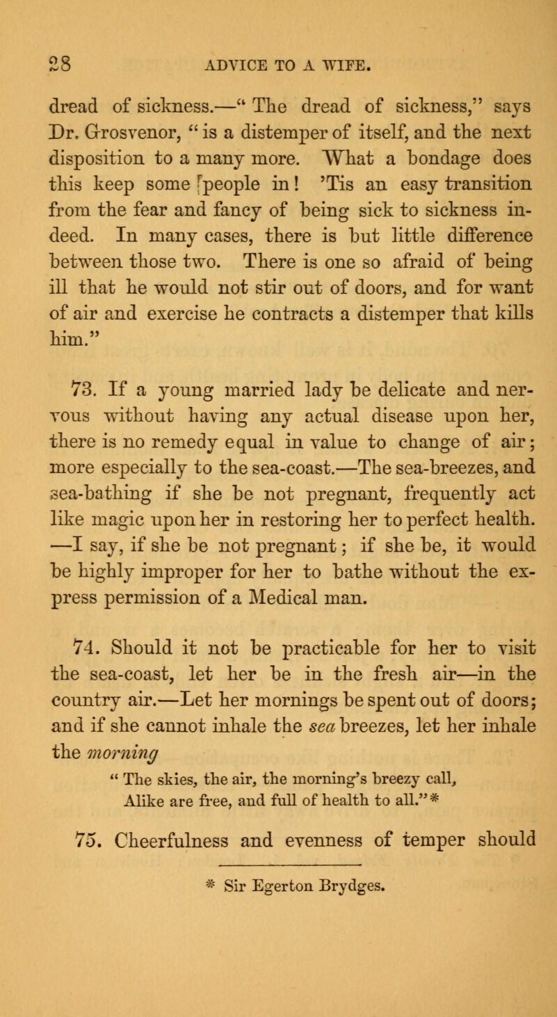 dread of sickness.—u The dread of sickness, says Dr, G-rosvenor,  is a distemper of itself, and the next disposition to a many more. What a bondage does this keep some ^people in! Tis an easy transition from the fear and fancy of being sick to sickness in- deed. In many cases, there is but little difference between those two. There is one so afraid of being ill that he would not stir out of doors, and for want of air and exercise he contracts a distemper that kills him. 73. If a young married lady be delicate and ner- vous without having any actual disease upon her, there is no remedy equal in value to change of air; more especially to the sea-coast.—The sea-breezes, and sea-bathing if she be not pregnant, frequently act like magic upon her in restoring her to perfect health. —I say, if she be not pregnant; if she be, it would be highly improper for her to bathe without the ex- press permission of a Medical man. 74. Should it not be practicable for her to visit the sea-coast, let her be in the fresh air—in the country air.—Let her mornings be spent out of doors; and if she cannot inhale the sea breezes, let her inhale the morning  The skies, the air, the rooming's breezy call, Alike are free, and full of health to all. # 75. Cheerfulness and evenness of temper should Sir Egerton Brydges.