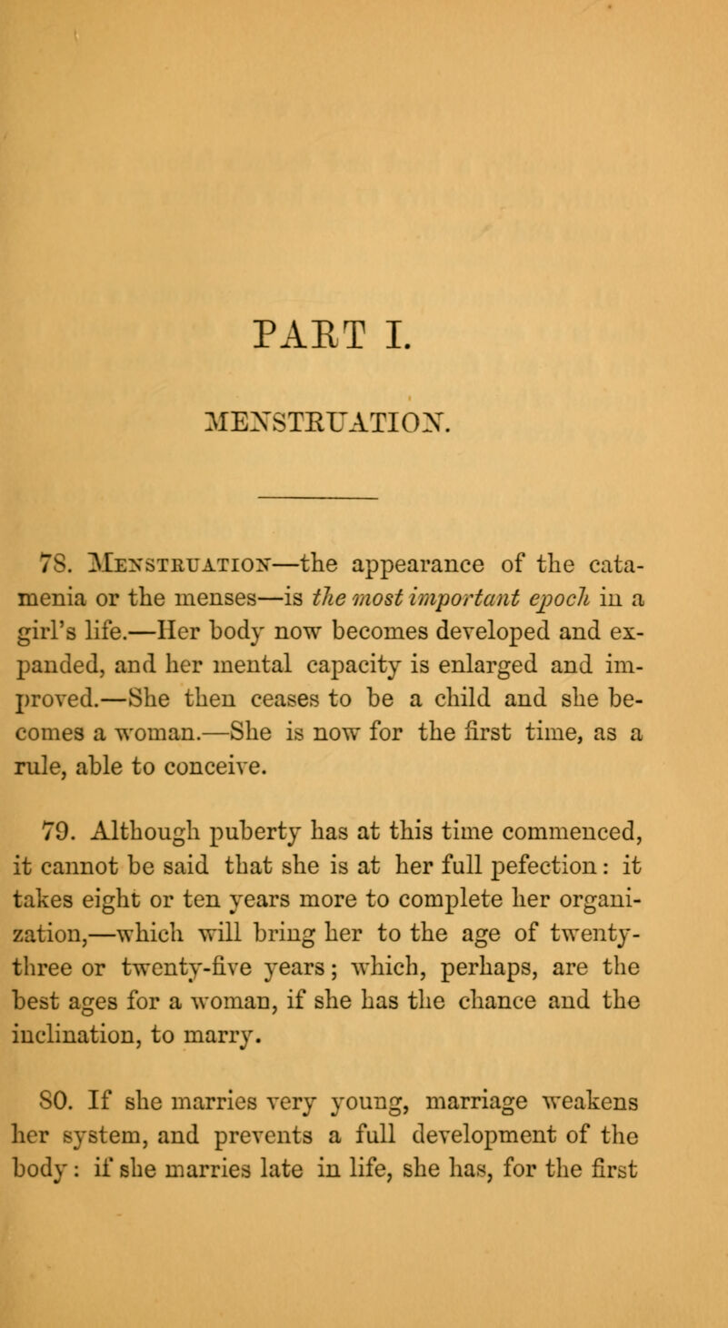 MENSTRUATION. 78. Menstruation—the appearance of the cata- menia or the menses—is the most important epocli in a girl's life.—Her body now becomes developed and ex- panded, and her mental capacity is enlarged and im- proved.—She then ceases to be a child and she be- comes a woman.—She is now for the first time, as a rule, able to conceive. 79. Although puberty has at this time commenced, it cannot be said that she is at her full pefection: it takes eight or ten years more to complete her organi- zation,—which will bring her to the age of twenty- three or twenty-five years; which, perhaps, are the best ages for a woman, if she has the chance and the inclination, to marry. SO. If she marries very young, marriage weakens stem, and prevents a full development of the body : if she marries late in life, she has, for the first