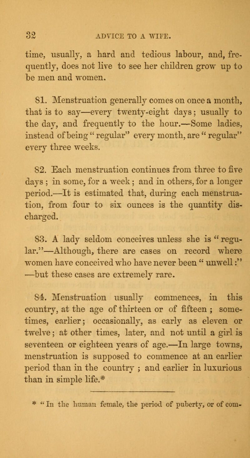 time, usually, a hard and tedious labour, and, fre- quently, does not live to see her children grow up to be men and women. 81. Menstruation generally comes on once a month, that is to say—every twenty-eight days; usually to the day, and frequently to the hour.—Some ladies, instead of being regular every month, are  regular every three weeks. 82. Each menstruation continues from three to five days ; in some, for a week ; and in others, for a longer period.—It is estimated that, during each menstrua- tion, from four to six ounces is the quantity dis- charged. 83. A lady seldom conceives unless she is  regu- lar.—Although, there are cases on record where women have conceived who have never been  unwell: —but these cases are extremely rare. S4j. Menstruation usually commences, in this country, at the age of thirteen or of fifteen ; some- times, earlier; occasionally, as early as eleven or twelve; at other times, later, and not until a girl is seventeen or eighteen years of age.—In large towns, menstruation is supposed to commence at an earlier period than in the country ; and earlier in luxurious than in simple life.* f In the Iranian female, the period of puberty, or of com-