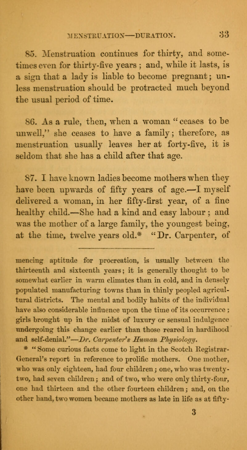 3J BNSTKUATION—DURATION. 38 85. Menstruation continues for thirty, and some- times even for thirty-five years ; and, while it lasts, is a sign that a lady is liable to become pregnant; un- less menstruation should be protracted much beyond the usual period of time. sG. As a rule, then, when a woman  ceases to be unwell, she ceases to have a family; therefore, as menstruation usually leaves her at forty-five, it is seldom that she has a child after that age. 87. I have known ladies become mothers when they have been upwards of fifty years of age.—-I myself delivered a woman, in her fifty-first year, of a fine healthy child.—She had a kind and easy labour ; and was the mother of a large family, the youngest beiug, at the time, twelve years old.*  Dr. Carpenter, of ■muring aptitude for procreation, is usually between the thirteenth and sixteenth years; it is generally thought to be somewhat earlier in warm climates than in cold, and in densely populated manufacturing towns than in thinly peopled agricul- tural districts. The mental and bodily habits of the individual have also considerable influence upon the time of its occurrence ; girls brought up in the midst of luxury or sensual indulgence undergoing this change earlier than those reared in hardihood and self-denial.—Dr. Carpenter's Human Plti/siolo////. * Some curious facts come to light in the Scotch Kegi.strar- GeneraVs report in reference to prolific mothers. One mother, who was only eighteen, had four children; one, who was twenty- two, had seven children; and of two, who were only thirty-four, one had thirteen and the other fourteen children; and, on the other hand, two women became mothers as late in life as at fifty-