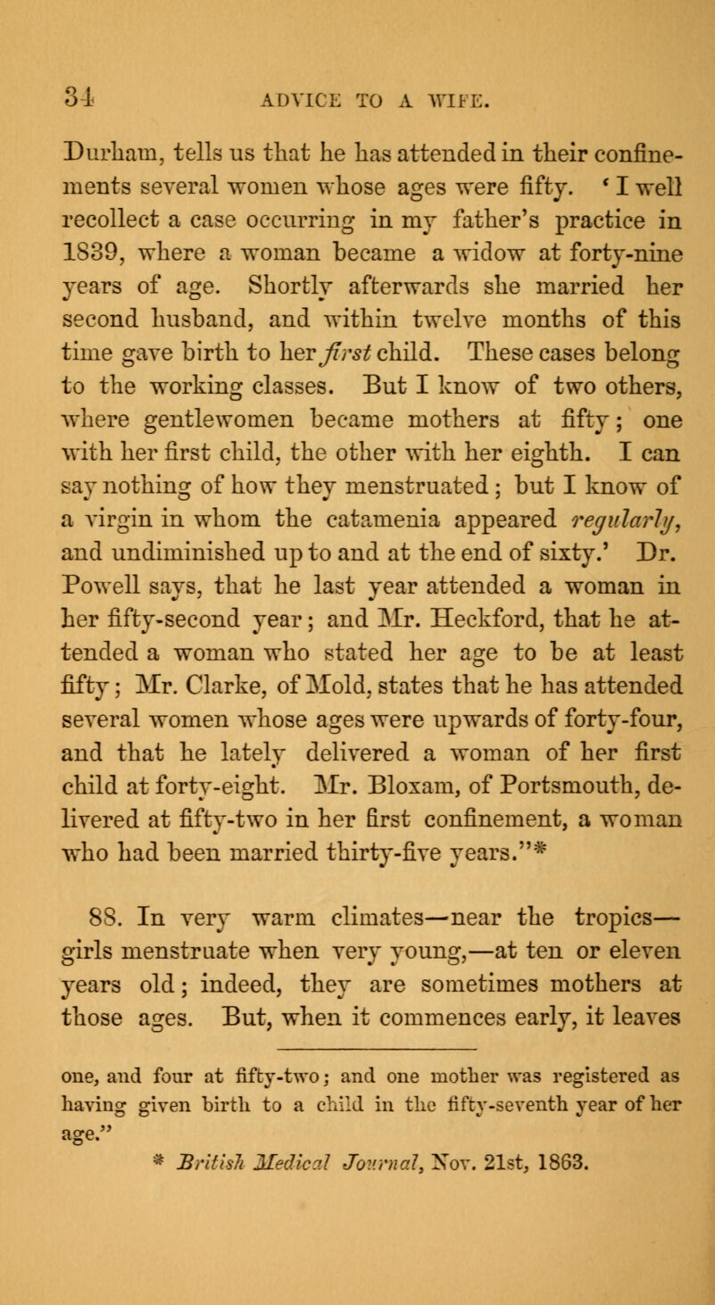 Durham, tells us that he has attended in their confine- ments several women whose ages were fifty. f I well recollect a case occurring in my father's practice in 1839, where a woman became a widow at forty-nine years of age. Shortly afterwards she married her second husband, and within twelve months of this time gave birth to her first child. These cases belong to the working classes. But I know of two others, where gentlewomen became mothers at fifty; one with her first child, the other with her eighth. I can say nothing of how they menstruated ; but I know of a virgin in whom the catamenia appeared regularly, and undiminished up to and at the end of sixty.' Dr. Powell says, that he last year attended a woman in her fifty-second year; and Mr. Heckford, that he at- tended a woman who stated her age to be at least fifty; Mr. Clarke, of Mold, states that he has attended several women whose ages were upwards of forty-four, and that he lately delivered a woman of her first child at forty-eight. Mr. Bloxam, of Portsmouth, de- livered at fifty-two in her first confinement, a woman who had been married thirty-five years.* 8S. In very warm climates—near the tropics— girls menstruate when very young,—at ten or eleven years old; indeed, they are sometimes mothers at those ages. But, when it commences early, it leaves one, and four at fifty-two; and one mother was registered as having given birth to a child in the fifty-seventh year of her age. * BritUih Medial Journal, Not. 21st, 1863.