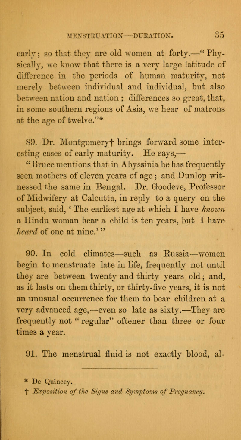 3TEUATI0N—DURATION'. oD early ; so that they are old women at forty.— Phy- sically, we know that there is a very large latitude of difference in the periods of human maturity, not merely between individual and individual, but also between nation and nation ; differences so great, that, in some southern regions of Asia, we hear of matrons at the age of twelve.* SO. Dr. Montgomeryf brings forward some inter- esting cases of early maturity. He says,— Bruce mentions that in Abyssinia he has frequently seen mothers of eleven years of age ; and Dunlop wit- nessed the same in Bengal. Dr. Goodeve, Professor of Midwifery at Calcutta, in reply to a query on the subject, said, ' The earliest age at which I have known a Hindu woman bear a child is ten years, but I have heard of one at nine.'  90. In cold climates—such as Russia—women begin to menstruate late in life, frequently not until they are between twenty and thirty years old; and, as it lasts on them thirty, or thirty-five years, it is not an unusual occurrence for them to bear children at a very advanced age,—even so late as sixty.—They are frequently not  regular oftener than three or four times a year. 91. The menstrual fluid is not exactly blood, al- * I)e Quincey. f Exposition of lit p Sign* arid Symptoms of Pregnancy,