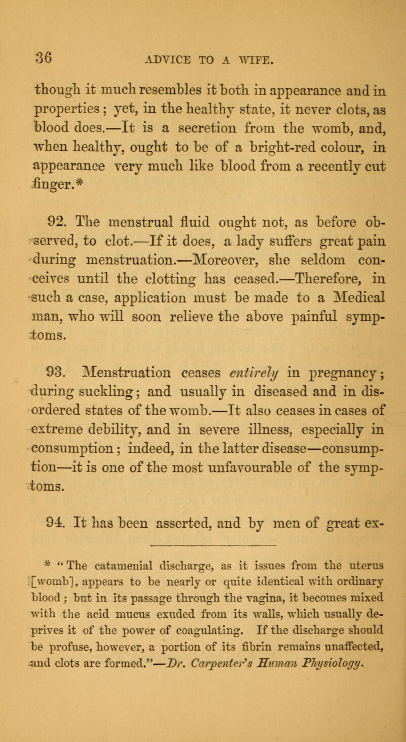 though it much resembles it both in appearance and in properties ; yet, in the healthy state, it never clots, as blood does.—It is a secretion from the womb, and, when healthy, ought to be of a bright-red colour, in appearance very much like blood from a recently cut finger.# 92. The menstrual fluid ought not, as before ob- served, to clot.—If it does, a lady suffers great pain •during menstruation.—Moreover, she seldom con- ceives until the clotting has ceased.—Therefore, in such a case, application must be made to a Medical man, who will soon relieve the above painful symp- toms. 93. Menstruation ceases entirely in pregnancy; during suckling; and usually in diseased and in dis- ordered states of the womb.—It also ceases in cases of extreme debility, and in severe illness, especially in consumption ; indeed, in the latter disease—consump- tion—it is one of the most unfavourable of the symp- toms. 94. It has been asserted, and by men of great ex- * 4i The eatainenial discharge, as it issues from the uterus [womb], appears to be nearly or quite identical with ordinary blood ; but in its passage through the vagina, it becomes mixed with the acid mucus exuded from its walls, which usually de- prives it of the power of coagulating. If the discharge should be profuse, however, a portion of its fibrin remains unaffected, and clots are formed.—Dr. Carpenters Human Physiology.