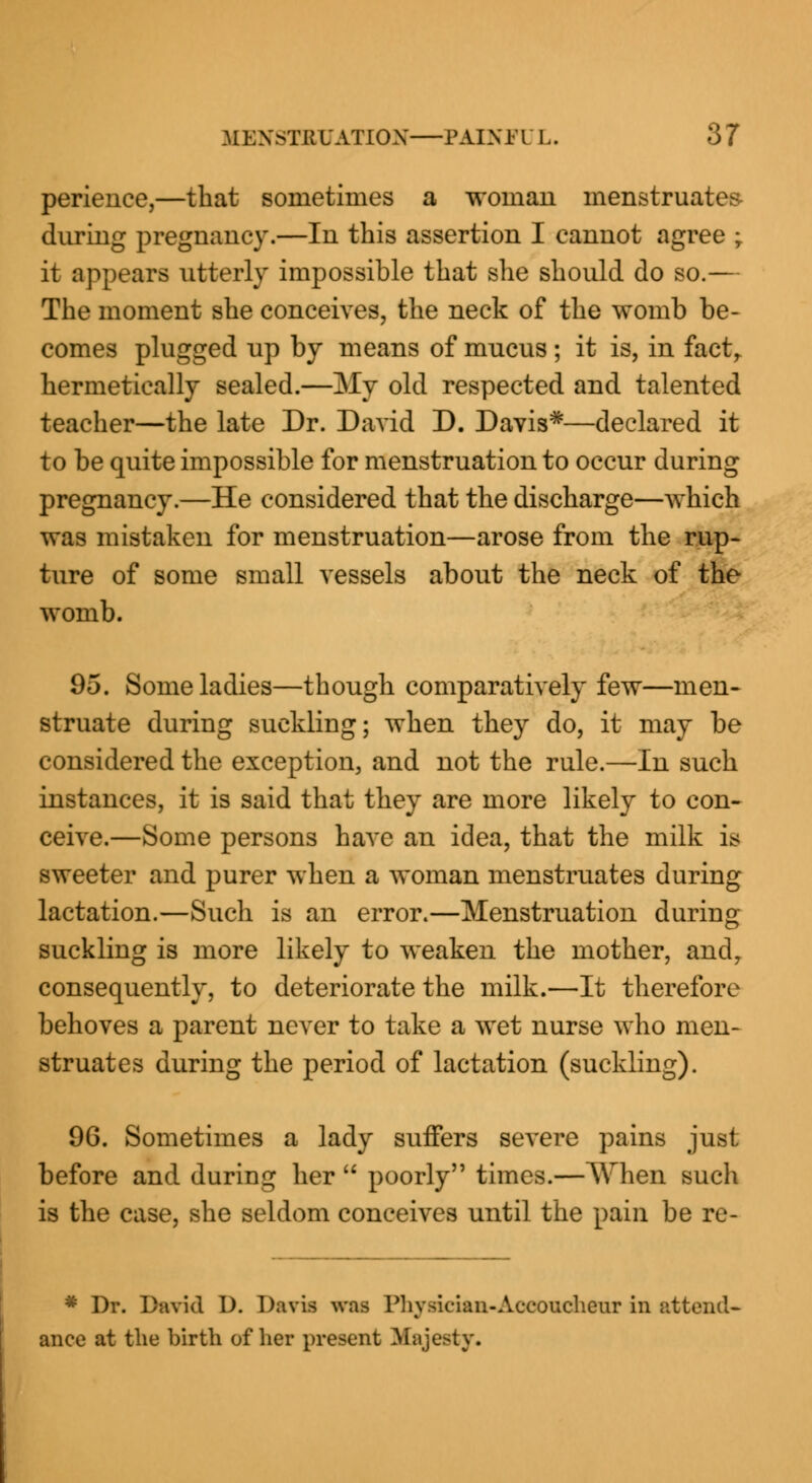 perience,—that sometimes a woman menstruates during pregnancy.—In this assertion I cannot agree ; it appears utterly impossible that she should do so.— The moment she conceives, the neck of the womb be- comes plugged up by means of mucus ; it is, in fact, hermetically sealed.—My old respected and talented teacher—the late Dr. David D. Davis*—declared it to be quite impossible for menstruation to occur during pregnancy.—He considered that the discharge—which was mistaken for menstruation—arose from the rup- ture of some small vessels about the neck of the womb. 95. Some ladies—though comparatively few—men- struate during suckling; when they do, it may be considered the exception, and not the rule.—In such instances, it is said that they are more likely to con- ceive.—Some persons have an idea, that the milk is sweeter and purer when a woman menstruates during lactation.—Such is an error.—Menstruation during suckling is more likely to weaken the mother, andr consequently, to deteriorate the milk.—It therefore behoves a parent never to take a wet nurse who men- struates during the period of lactation (suckling). 96. Sometimes a lady suffers severe pains just before and during her  poorly times.—When such is the case, she seldom conceives until the pain be re- * Dr. David D. Davis was Physician-Accoucheur in attend- ance at the birth of her present .Majesty.
