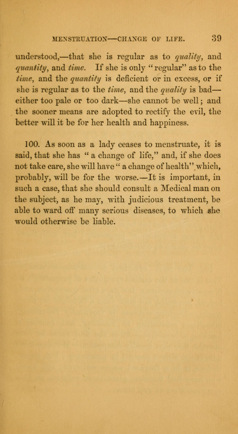 understood,—that she is regular as to qualify, and quantity, and time. If she is only  regular as to the time, and the quantity is deficient or in excess, or if she is regular as to the time, and the quality is bad— either too pale or too dark—she cannot be well; and the sooner means are adopted to rectify the evil, the better will it be for her health and happiness. 100. As soon as a lady ceases to menstruate, it is said, that she has  a change of life, and, if she does not take care, she will have  a change of health which, probably, will be for the worse.—It is important, in such a case, that she should consult a Medical man on the subject, as he may, with judicious treatment, be able to ward oft' many serious diseases, to which she would otherwise be liable.