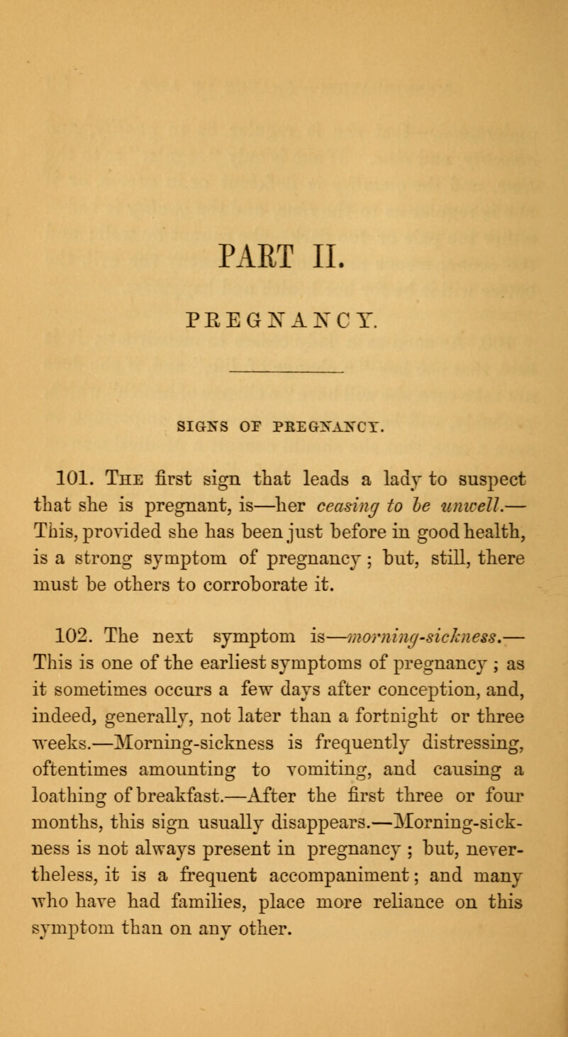 PART II. PEEG NANCY. SIGNS OF PKEGZSTAXCY. 101. The first sign that leads a lady to suspect that she is pregnant, is—her ceasing to be unwell.— This, provided she has been just before in good health, is a strong symptom of pregnancy ; but, still, there must be others to corroborate it. 102. The next symptom is—morning-sickness.— This is one of the earliest symptoms of pregnancy ; as it sometimes occurs a few days after conception, and, indeed, generally, not later than a fortnight or three weeks.—Morning-sickness is frequently distressing, oftentimes amounting to vomiting, and causing a loathing of breakfast.—After the first three or four months, this sign usually disappears.—Morning-sick- ness is not always present in pregnancy ; but, never- theless, it is a frequent accompaniment; and many who have had families, place more reliance on this symptom than on any other.