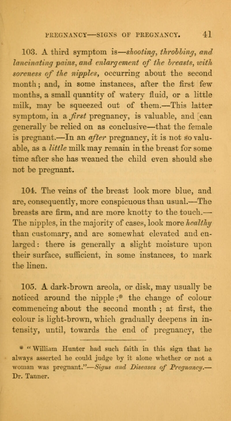 103. A third symptom is—shooting, throbbing, and lancinating pains, and enlargement of the breasts, with soreness of the nipples, occurring about the second month; and, in some instances, after the first few months, a small quantity of watery fluid, or a little milk, may be squeezed out of them.—This latter symptom, in a first pregnancy, is valuable, and can generally be relied on as conclusive—that the female is pregnant.—In an after pregnancy, it is not so valu- able, as a little milk may remain in the breast for some time after she has weaned the child even should she not be pregnant. 101. The veins of the breast look more blue, and are, consequently, more conspicuous than usual.—The breasts are firm, and are more knotty to the touch.— The nipples, in the majority of cases, look more healthy than customary, and are somewhat elevated and en- larged : there is generally a slight moisture upon their surface, sufficient, in some instances, to mark the linen. 105. A dark-brown areola, or disk, may usually be noticed around the nipple ;* the change of colour commencing about the second month ; at first, the colour is light-brown, which gradually deepens in in- tensity, until, towards the end of pregnancy, the * u William Hunter bad such faith in this sign that he always asserted he could judge by it alone whether or not a woman was pregnant.—Sign* and Diseases of Pregnancy.— Dr. Tanner.