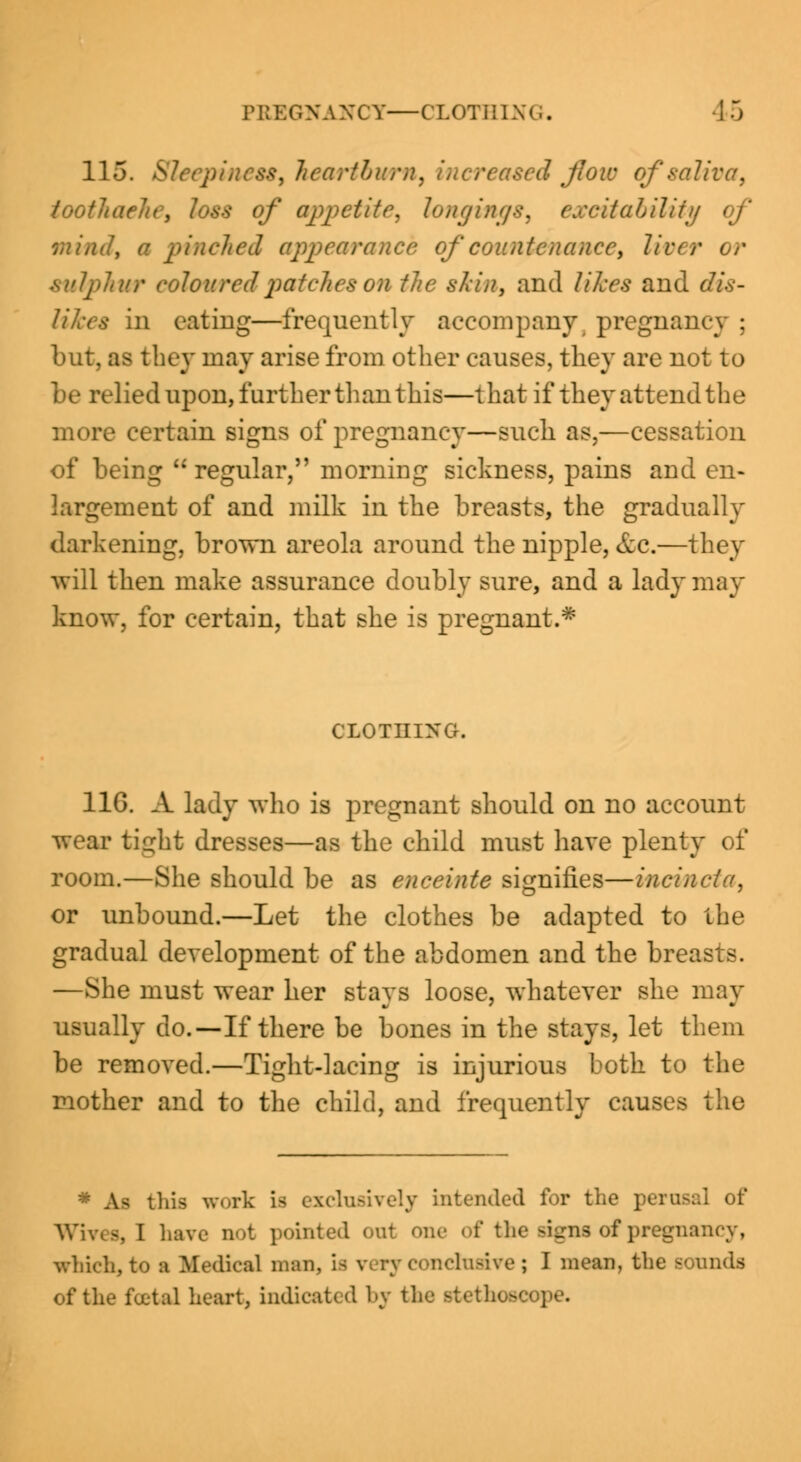 PKBOKANCT—CLOTHING, 4 5 115. Sleepiness, heartburn, increased flow of saliva, toothaehe, loss of appetite, longings, excitability of mind, a pinched appearance of countenance•, lie .sulphur coloured patches on the skin, and likes and dis- likes in eating—frequently accompany; pregnane-v ; but, as they may arise from other causes, they are not to be relied upon, further than this—that if they attend the more certain signs of pregnancy—such as,—cessation of being regular, morning sickness, pains and en- largement of and milk in the breasts, the gradually darkening, brown areola around the nipple, &c.—they will then make assurance doubly sure, and a lady may know, for certain, that she is pregnant.* CLOTHING. 11G. A lady who is pregnant should on no account wear tight dresses—as the child must have plenty of room.—She should be as enceinte signifies—incincta, or unbound.—Let the clothes be adapted to the gradual development of the abdomen and the breasts. —She must wear her stays loose, whatever she may usually do.—If there be bones in the stays, let them be removed.—Tight-lacing is injurious both to the mother and to the child, and frequently causes the * As this work Lb exclusively intended for the perusal of . I Law not pointed out one of the signs of pregnancy, which,to ■ Medical man, is * rive; I mean, the sounds of the foetal heart, indicated by the stethoscope.