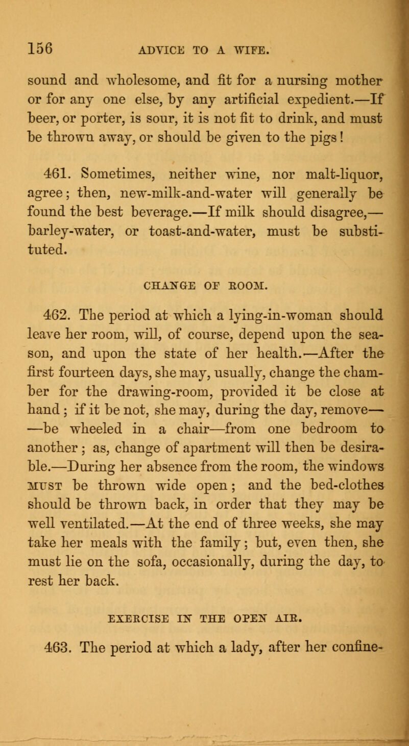 sound and wholesome, and fit for a nursing mother or for any one else, by any artificial expedient.—If beer, or porter, is sour, it is not fit to drink, and must be thrown away, or should be given to the pigs! 461. Sometimes, neither wine, nor malt-liquor, agree; then, new-milk-and-water will generally be found the best beverage.—If milk should disagree,— barley-water, or toast-and-water, must be substi- tuted. CHANGE OF BOOM. 462. The period at which a lying-in-woman should leave her room, will, of course, depend upon the sea- son, and upon the state of her health.'—After the first fourteen days, she may, usually, change the cham- ber for the drawing-room, provided it be close at hand ; if it be not, she may, during the day, remove— —be wheeled in a chair—from one bedroom to another ; as, change of apartment will then be desira- ble.—During her absence from the room, the windows MUST be thrown wide open; and the bed-clothes should be thrown back, in order that they may be well ventilated.—At the end of three weeks, she may take her meals with the family; but, even then, she must lie on the sofa, occasionally, during the day, to rest her back. EXERCISE IIS THE OPEN AIE. 463. The period at which a lady, after her confine-