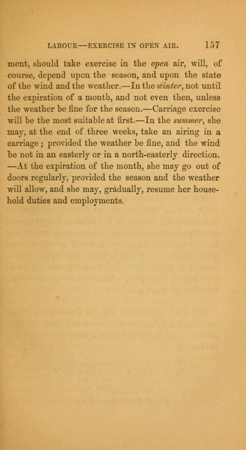 ment, should take exercise in the open air, will, of course, depend upon the season, and upon the state of the wind and the weather.—In the ivinter, not until the expiration of a month, and not even then, unless the weather he fine for the season.—Carriage exercise will be the most suitable at first.—In the summer, she may. at the end of three weeks, take an airing in a carriage ; provided the weather be fine, and the wind he not in an easterly or in a north-easterly direction. —At the expiration of the month, she may go out of doors regularly, provided the season and the weather will allow, and she may, gradually, resume her house- hold duties and employments.