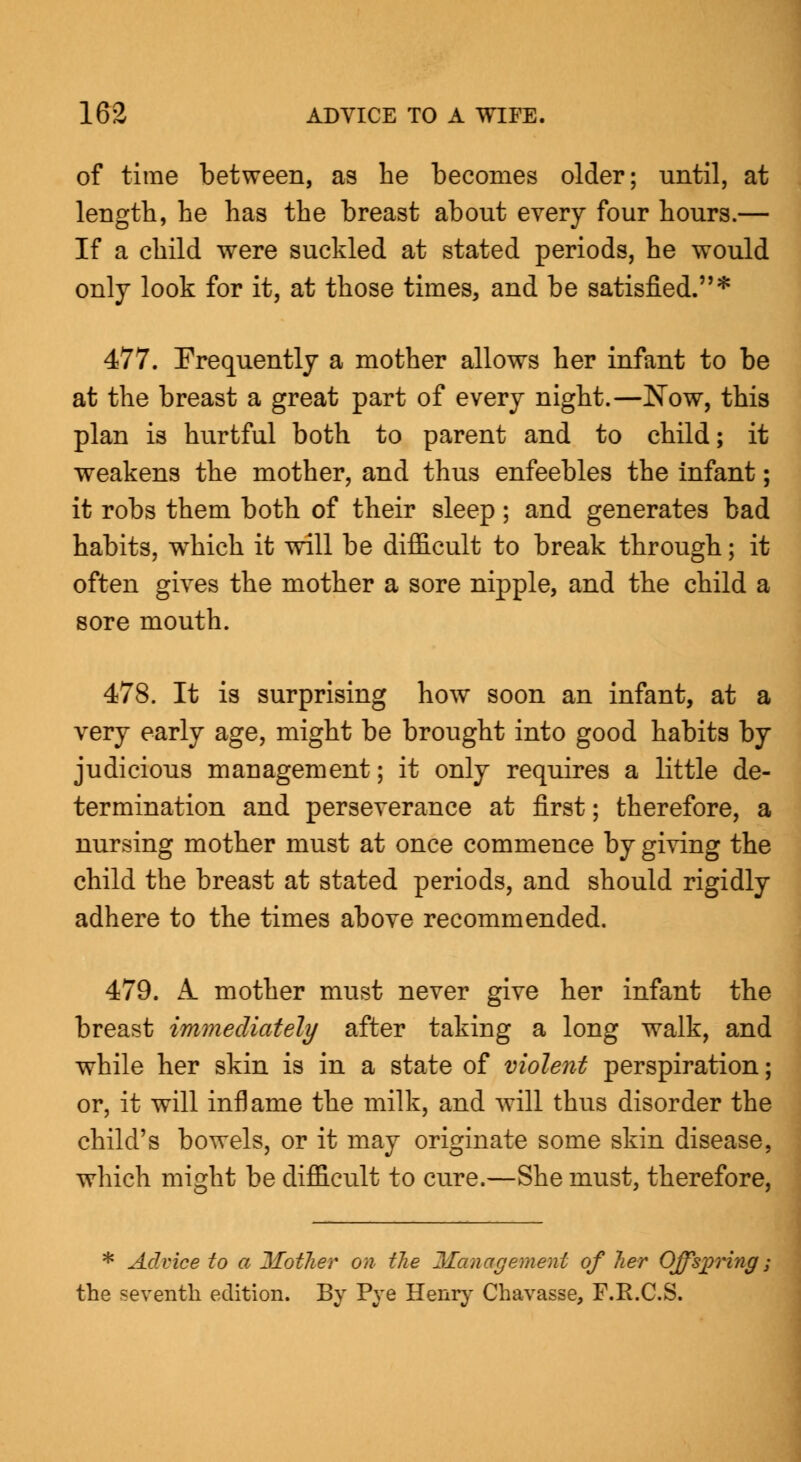of time between, as he becomes older; until, at length, he has the breast about every four hours.— If a child were suckled at stated periods, he would only look for it, at those times, and be satisfied.* 477. Frequently a mother allows her infant to be at the breast a great part of every night.—Now, this plan is hurtful both to parent and to child; it weakens the mother, and thus enfeebles the infant; it robs them both of their sleep; and generates bad habits, which it will be difficult to break through; it often gives the mother a sore nipple, and the child a sore mouth. 478. It is surprising how soon an infant, at a very early age, might be brought into good habits by judicious management; it only requires a little de- termination and perseverance at first; therefore, a nursing mother must at once commence by giving the child the breast at stated periods, and should rigidly adhere to the times above recommended. 479. A. mother must never give her infant the breast immediately after taking a long walk, and while her skin is in a state of violent perspiration; or, it will inflame the milk, and will thus disorder the child's bowels, or it may originate some skin disease, which might be difficult to cure.—She must, therefore, * Advice to a Mother on the Management of her Offspring; the seventh edition. By Pye Henry Chavasse, F.R.C.S.