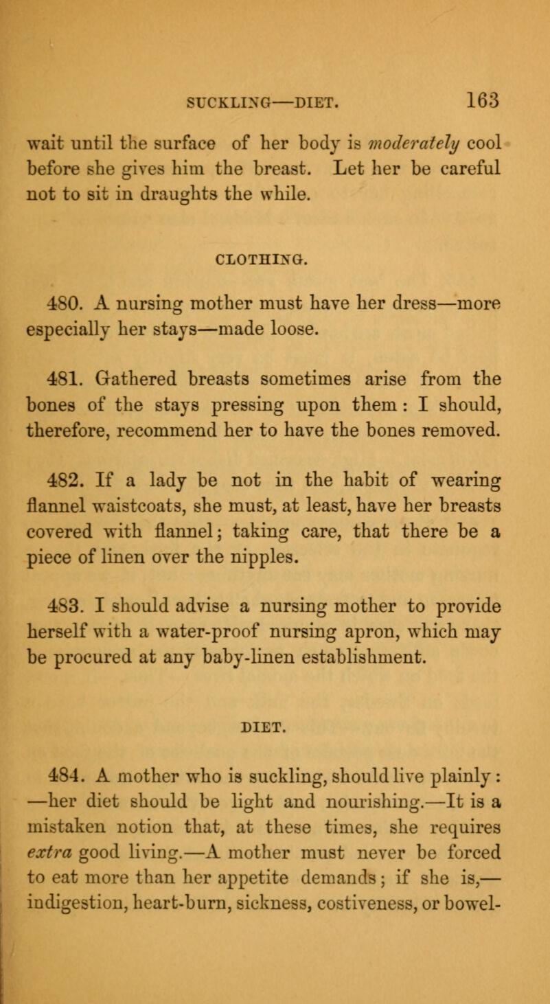 wait until the surface of her body is moderately cool before she gives him the breast. Let her be careful not to sit in draughts the while. CLOTHING. •ISO. A nursing mother must have her dress—more especially her stays—made loose. 481. Gathered breasts sometimes arise from the bones of the stays pressing upon them : I should, therefore, recommend her to have the bones removed. 482. If a lady be not in the habit of wearing flannel waistcoats, she must, at least, have her breasts covered with flannel; taking care, that there be a piece of linen over the nipples. 4S3. I should advise a nursing mother to provide herself with a water-proof nursing apron, which may be procured at any baby-linen establishment. DIET. 484. A mother who is suckling, should live plainly : —her diet should be light and nourishing.—It is a mistaken notion that, at these times, she requires extra good living.—A mother must never be forced to eat more than her appetite demands ; if she is,— indigestion, heart-burn, sickness, costiveness, or bowel-