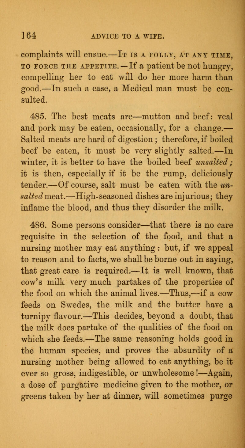 complaints will ensue.—It is a folly, at ant time, to foece the appetite. —If a patient be not hungry, compelling her to eat will do her more harm than good.—In such a case, a Medical man must be con- sulted. 485. The best meats are—mutton and beef: veal and pork may be eaten, occasionally, for a change.— Salted meats are hard of digestion; therefore, if boiled beef be eaten, it must be very slightly salted.—In winter, it is better to have the boiled beef unsalted ; it is then, especially if it be the rump, deliriously tender.—Of course, salt must be eaten with the tm- salted meat.—High-seasoned dishes are injurious; they inflame the blood, and thus they disorder the milk. 486. Some persons consider—that there is no care requisite in the selection of the food, and that a nursing mother may eat anything : but, if we appeal to reason and to facts, we shall be borne out in saying, that great care is required.—It is well known, that cow's milk very much partakes of the properties of the food on which the animal lives.—Thus,—if a cow feeds on Swedes, the milk and the butter have a turnipy flavour.—This decides, beyond a doubt, that the milk does partake of the qualities of the food on which she feeds.—The same reasoning holds good in the human species, and proves the absurdity of a nursing mother being allowed to eat anything, be it ever so gross, indigestible, or unwholesome!—Again, a dose of purgative medicine given to the mother, or greens taken by her at dinner, will sometimes purge
