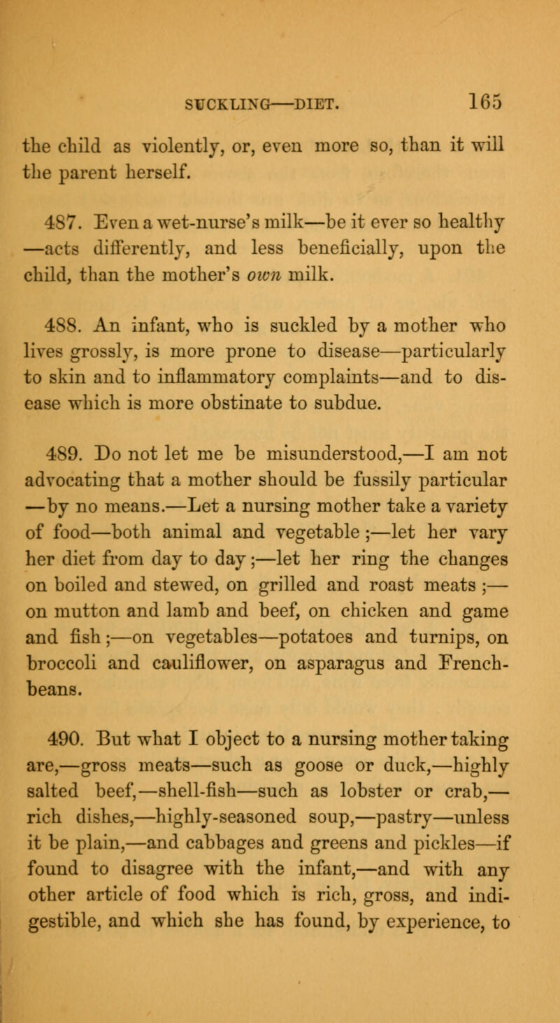 the child as violently, or, even more so, than it will the parent herself. 487. Even a wet-nurse's milk—be it ever so healthy —acts differently, and less beneficially, upon the child, than the mother's own milk. 488. An infant, who is suckled by a mother who lives grossly, is more prone to disease—particularly to skin and to inflammatory complaints—and to dis- ease which is more obstinate to subdue. 489. Do not let me be misunderstood,—I am not advocating that a mother should be fussily particular —by no means.—Let a nursing mother take a variety of food—both animal and vegetable ;—let her vary her diet from day to day;—let her ring the changes on boiled and stewed, on grilled and roast meats ;— on mutton and lamb and beef, on chicken and game and fish ;—on vegetables—potatoes and turnips, on broccoli and cauliflower, on asparagus and French- beans. 490. But what I object to a nursing mother taking are,—gross meats—such as goose or duck,—highly salted beef,—shell-fish—such as lobster or crab,— rich dishes,—highly-seasoned soup,—pastry—unless it be plain,—and cabbages and greens and pickles—if found to disagree with the infant,—and with any other article of food which is rich, gross, and indi- gestible, and which she has found, by experience, to