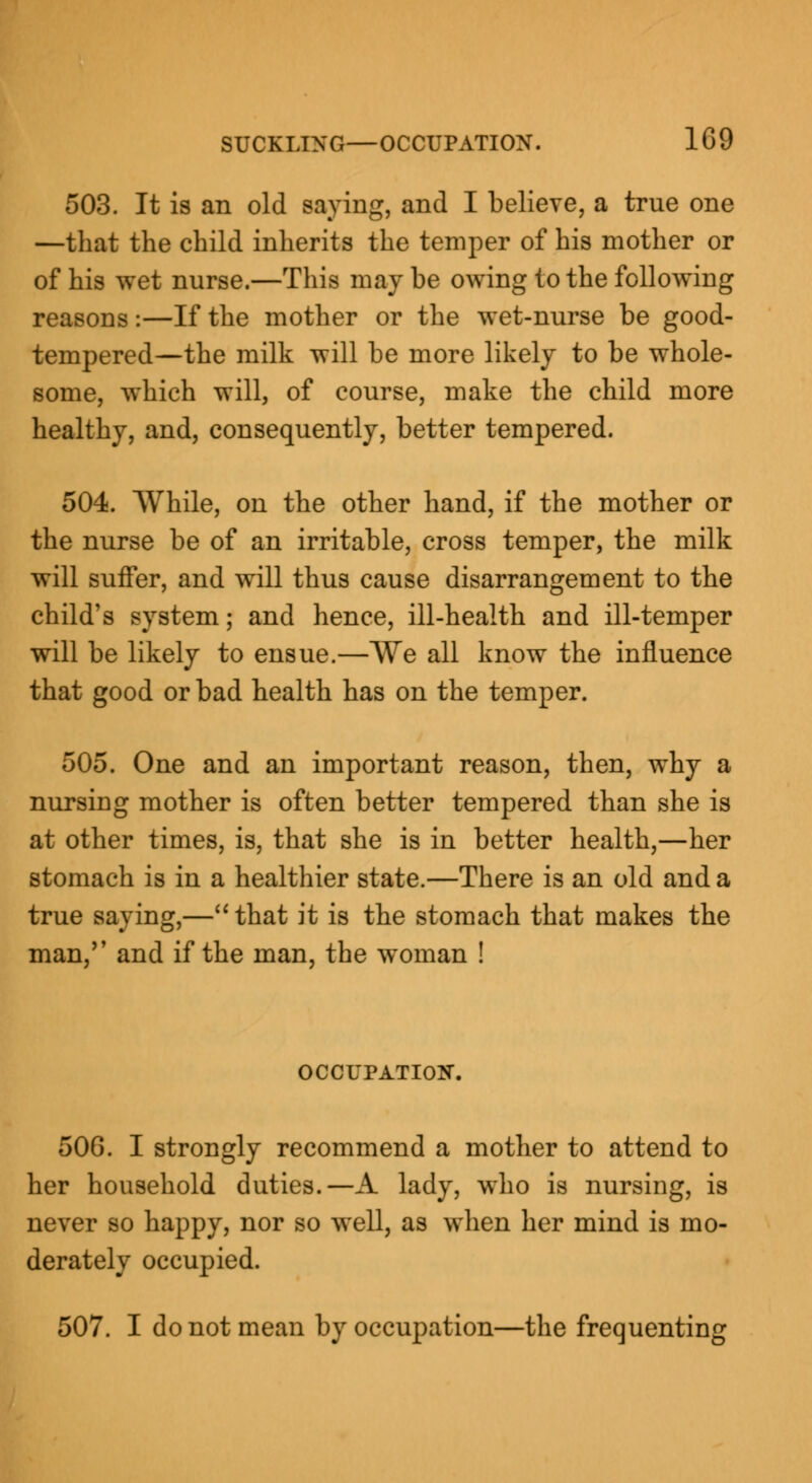 503. It is an old saying, and I believe, a true one —that the child inherits the temper of his mother or of his wet nurse.—This maybe owing to the following reasons:—If the mother or the wet-nurse be good- tempered—the milk will be more likely to be whole- some, which will, of course, make the child more healthy, and, consequently, better tempered. 504. While, on the other hand, if the mother or the nurse be of an irritable, cross temper, the milk will suffer, and will thus cause disarrangement to the child's system; and hence, ill-health and ill-temper will be likely to ensue.—We all know the influence that good or bad health has on the temper. 505. One and an important reason, then, why a nursing mother is often better tempered than she is at other times, is, that she is in better health,—her stomach is in a healthier state.—There is an old and a true saying,—that it is the stomach that makes the man, and if the man, the woman ! OCCUPATION. 50G. I strongly recommend a mother to attend to her household duties.—A lady, who is nursing, is never so happy, nor so well, as when her mind is mo- derately occupied. 507. I do not mean by occupation—the frequenting