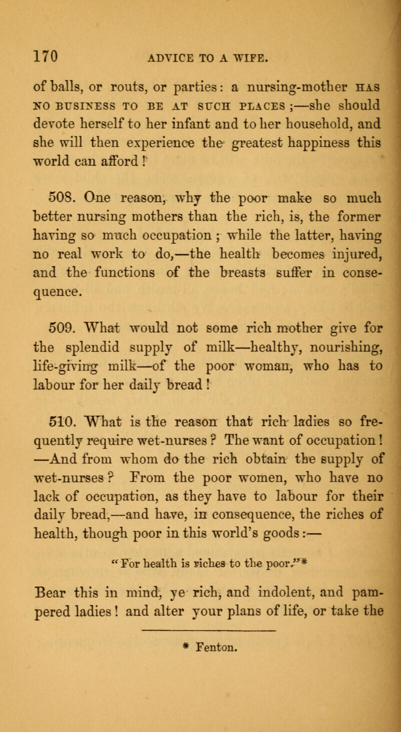 of balls, or routs, or parties: a nursing-mother has NO BUSINESS TO BE AT SUCH PLACES ; she should devote herself to her infant and to her household, and she will then experience the greatest happiness this world can afford! 508. One reason, why the poor make so much better nursing mothers than the rich, is, the former having so much occupation ; while the latter, having no real work to do,—the health becomes injured, and the functions of the breasts suffer in conse- quence. 509. What would not some rich mother give for the splendid supply of milk—healthy, nourishing, life-giving milk—of the poor woman, who has to labour for her daily bread ! 510. What is the reason that rich ladies so fre- quently require wet-nurses ? The want of occupation ! —And from whom do the rich obtain the supply of wet-nurses ? From the poor women, who have no lack of occupation, as they have to labour for their daily bread,—and have, in consequence, the riches of health, though poor in this world's goods :—  For health is riches to the- poor/'* Bear this in mind, ye rich, and indolent, and pam- pered ladies ! and alter your plans of life, or take the * Fenton.
