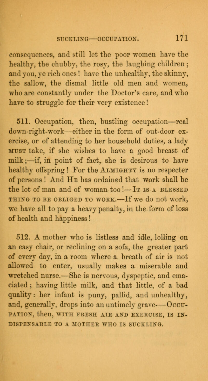 consequences, and still let the poor women have the healthy, the chubby, the rosy, the laughing children ; and you, ye rich ones ! have the unhealthy, the skinny, the sallow, the dismal little old men and women, who are constantly under the Doctor's care, and who have to struggle for their very existence! 511. Occupation, then, bustling occupation—real down-right-work—either in the form of out-door ex- ercise, or of attending to her household duties, a lady must take, if she wishes to have a good breast of milk;—if, in point of fact, she is desirous to have healthy offspring ! For the Almighty is no respecter of persons ! And He has ordained that work shall be the lot of man and of woman too!—It is a blessed thing to be obliged to woek.—If we do not work, we have all to pay a heavy penalty, in the form of loss of health and happiness! 512. A mother who is listless and idle, lolling on an easy chair, or reclining on a sofa, the greater part of every day, in a room where a breath of air is not allowed to enter, usually makes a miserable and wretched nurse.—She is nervous, dyspeptic, and ema- ciated ; having little milk, and that little, of a bad quality : her infant is puny, pallid, and unhealthy, and, generally, drops into an untimely grave—Occu- pation, then, WITH FRESH ATR AJtD EXERCISE, IS IN- DISPENSABLE TO A MOTHER WHO IS BUCKLING.