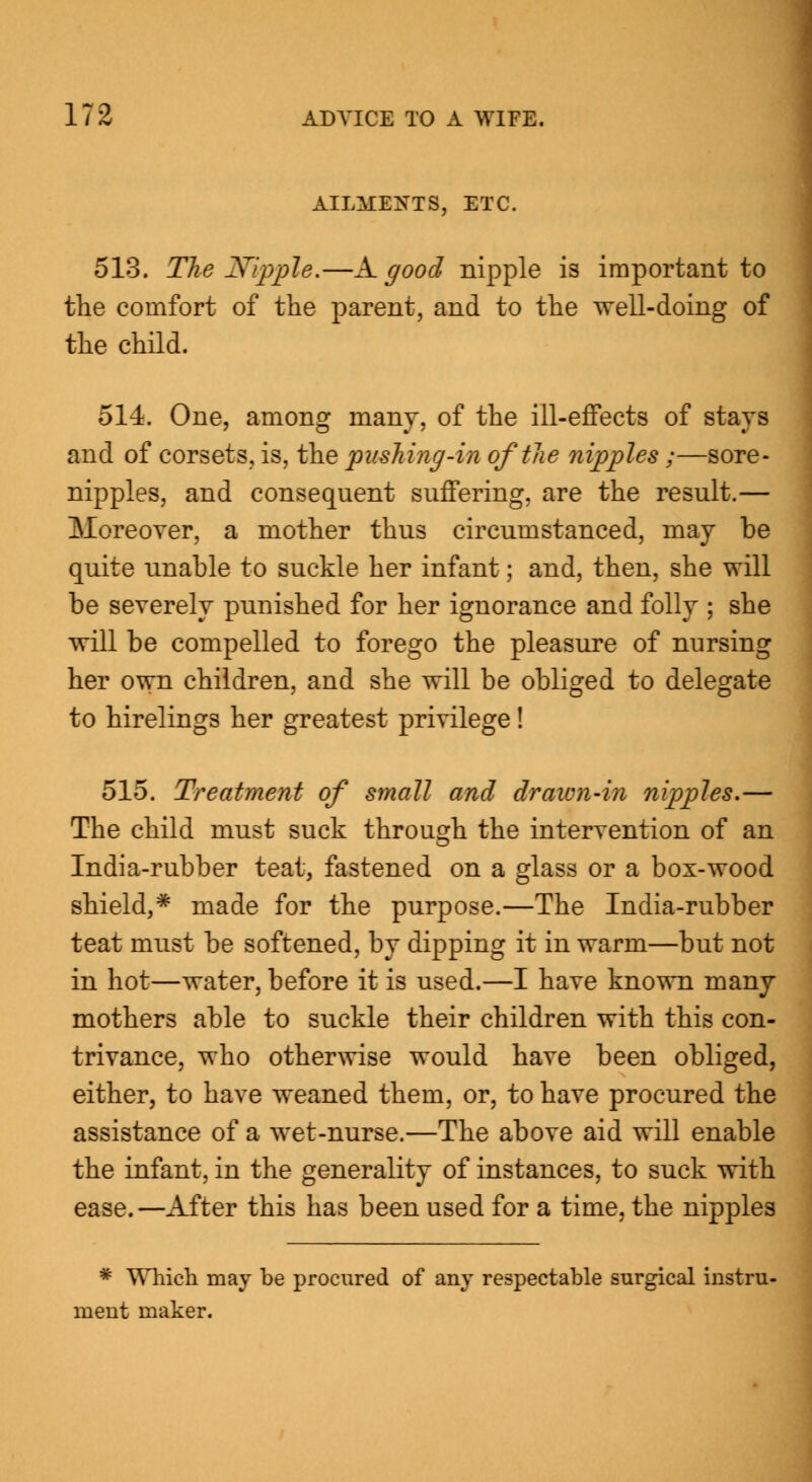 AILMENTS, ETC. 513. The Nipple.—A. good nipple is important to the comfort of the parent, and to the well-doing of the child. 514. One, among many, of the ill-effects of stays and of corsets, is, the pushing-in oftlie nipples;—sore- nipples, and consequent suffering, are the result.— Moreover, a mother thus circumstanced, may be quite unable to suckle her infant; and, then, she will be severely punished for her ignorance and folly ; she will be compelled to forego the pleasure of nursing her own children, and she will be obliged to delegate to hirelings her greatest privilege! 515. Treatment of small and drawn-in nipples.— The child must suck through the intervention of an India-rubber teat, fastened on a glass or a box-wood shield,* made for the purpose.—The India-rubber teat must be softened, by dipping it in warm—but not in hot—water, before it is used.—I have known many mothers able to suckle their children with this con- trivance, who otherwise would have been obliged, either, to have weaned them, or, to have procured the assistance of a wet-nurse.—The above aid will enable the infant, in the generality of instances, to suck with ease.—After this has been used for a time, the nipples * Which may be procured of any respectable surgical instru- ment maker.