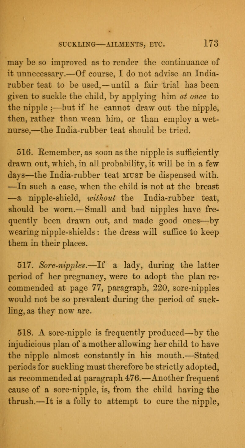 may be so improved as to render the continuance of it unnecessary.—Of course, I do not advise an India- rubber teat to be used, —until a fair trial has been given to suckle the child, by applying him at once to the nipple :—but if he cannot draw out the nipple, then, rather than wean him, or than employ a wet- nurse,—the India-rubber teat should be tried. 516. Eemember, as soon as the nipple is sufficiently drawn out, which, in all probability, it will be in a few days—the India-rubber teat must be dispensed with. —In such a case, when the child is not at the breast —a nipple-shield, icithout the India-rubber teat, should be worn.— Small and bad nipples have fre- quently been drawn out, and made good ones—by wearing nipple-shields : the dress will suffice to keep them in their places. 517. Sore-nipples.—If a lady, during the latter period of her pregnancy, were to adopt the plan re- commended at page 77, paragraph, 220, sore-nipples would not be so prevalent during the period of suck- ling, as they now are. 518. A sore-nipple is frequently produced—by the injudicious plan of a mother allowing her child to have the nipple almost constantly in his mouth.—Stated periods for suckling must therefore be strictly adopted, as recommended at paragraph 476.—Another frequent cause of a sore-nipple, is, from the child having the thrush.—It is a folly to attempt to cure the nipple,