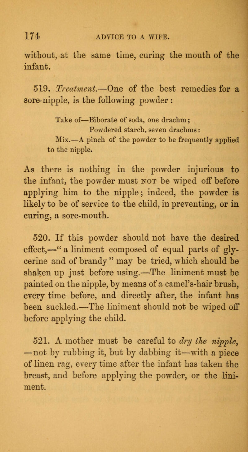 without, at the same time, curing the mouth of the infant. 519. Treatment.—One of the best remedies for a sore-nipple, is the following powder : Take of—Biborate of soda, one drachm; Powdered starch, seven drachms: Mix.—A pinch of the powder to be frequently applied to the nipple. As there is nothing in the powder injurious to the infant, the powder must :n~ot be wiped off before applying him to the nipple; indeed, the powder is likely to be of service to the child, in preventing, or in curing, a sore-mouth. 520. If this powder should not have the desired effect,— a liniment composed of equal parts of gly- cerine and of brandy  may be tried, which should be shaken up just before using.—The liniment must be painted on the nipple, by means of a camel's-hair brush, every time before, and directly after, the infant has been suckled.—The liniment should not be wiped off before applying the child. 521. A mother must be careful to dry the nipple, —not by rubbing it, but by dabbing it—with a piece of linen rag, every time after the infant has taken the breast, and before applying the powder, or the lini- ment.