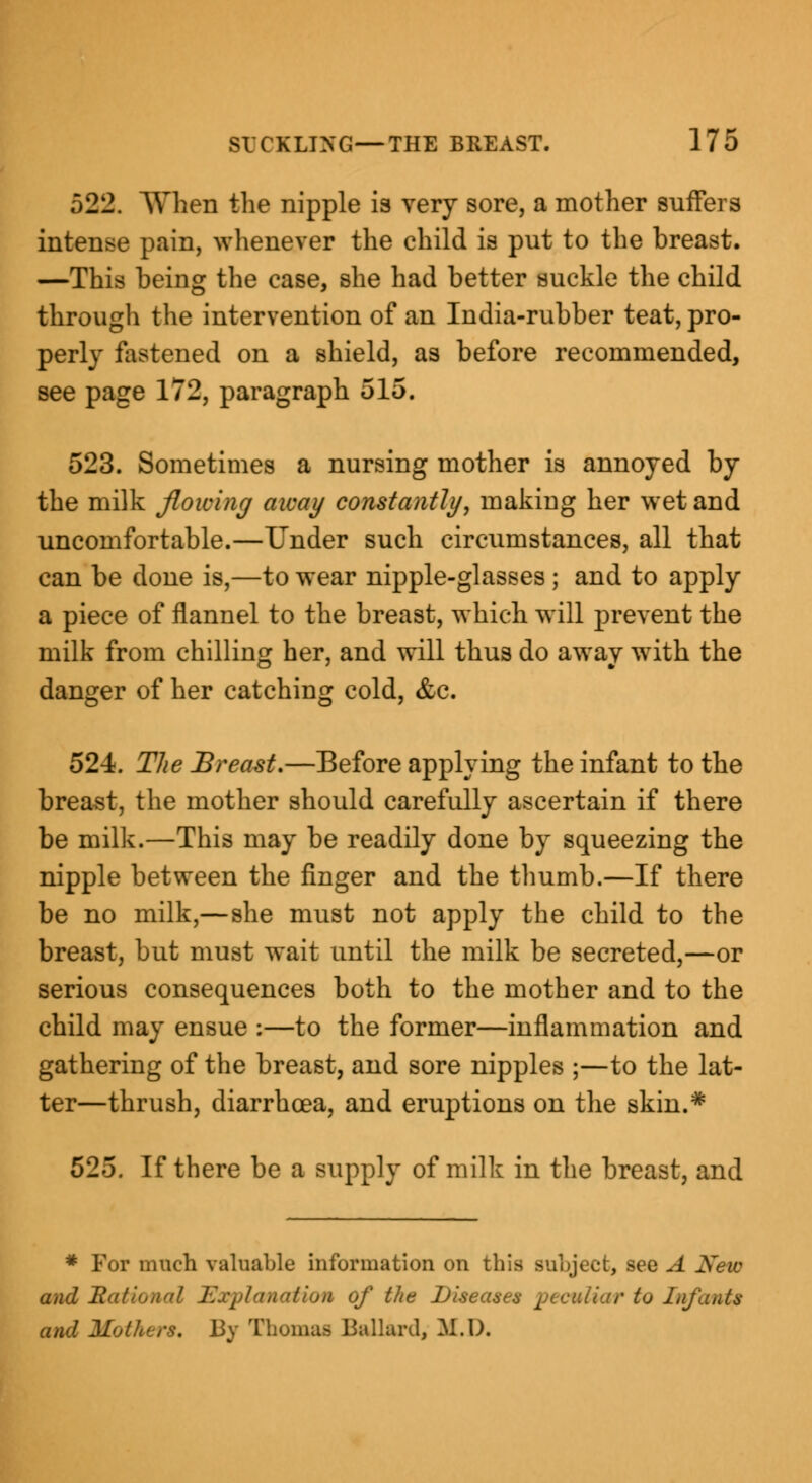 522. AVhen the nipple is very sore, a mother suffers intense pain, whenever the child is put to the breast. —This being the case, she had better suckle the child through the intervention of an India-rubber teat, pro- perly fastened on a shield, as before recommended, see page 172, paragraph 515. 523. Sometimes a nursing mother is annoyed by the milk flowing away constantly, making her wet and uncomfortable.—Under such circumstances, all that can be done is,—to wear nipple-glasses ; and to apply a piece of flannel to the breast, which will prevent the milk from chilling her, and will thus do away with the danger of her catching cold, &c. 524. The Breast.—Before applying the infant to the breast, the mother should carefully ascertain if there be milk.—This may be readily done by squeezing the nipple between the finger and the thumb.—If there be no milk,—she must not apply the child to the breast, but must wait until the milk be secreted,—or serious consequences both to the mother and to the child may ensue :—to the former—inflammation and gathering of the breast, and sore nipples ;—to the lat- ter—thrush, diarrhoea, and eruptions on the skin.* 525. If there be a supply of milk in the breast, and * For much valuable information on this subject, Bee A New and Rational Explanation of tlie Diseases peculiar to Infants and Mothers, By Thomas Ballard, M.D.