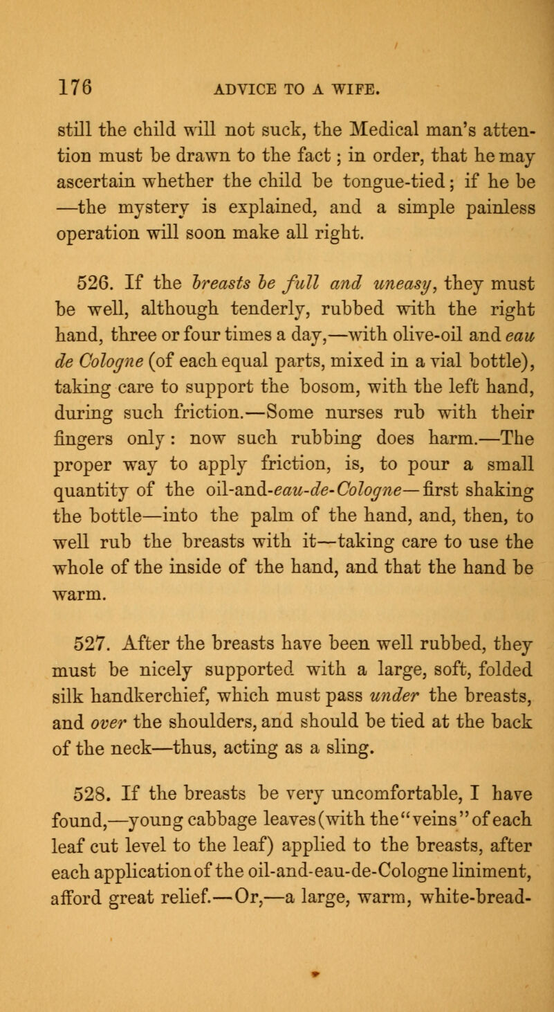 still the child will not suck, the Medical man's atten- tion must be drawn to the fact; in order, that he may ascertain whether the child be tongue-tied; if he be —the mystery is explained, and a simple painless operation will soon make all right. 526. If the breasts be full and uneasy, they must be well, although tenderly, rubbed with the right hand, three or four times a day,—with olive-oil and eau de Cologne (of each equal parts, mixed in a vial bottle), taking care to support the bosom, with the left hand, during such friction.—Some nurses rub with their fingers only : now such rubbing does harm.—The proper way to apply friction, is, to pour a small quantity of the oil-and-eaw-cfe- Cologne—first shaking the bottle—into the palm of the hand, and, then, to well rub the breasts with it—taking care to use the whole of the inside of the hand, and that the hand be warm. 527. After the breasts have been well rubbed, they must be nicely supported with a large, soft, folded silk handkerchief, which must pass under the breasts, and over the shoulders, and should be tied at the back of the neck—thus, acting as a sling. 528. If the breasts be very uncomfortable, I have found,—young cabbage leaves(with the veins of each leaf cut level to the leaf) applied to the breasts, after each application of the oil-and-eau-de-Cologne liniment, afford great relief.—Or,—a large, warm, white-bread-