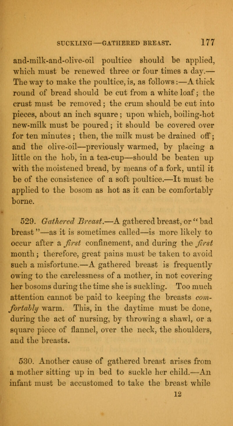 and-milk-and-olive-oil poultice should be applied, which must be renewed three or four times a day.— The way to make the poultice, is, as follows:—A thick round of bread should be cut from a white loaf; the crust must be removed; the crum should be cut into pieces, about an inch square ; upon which, boiling-hot new-milk must be poured; it should be covered over for ten minutes ; then, the milk must be drained off; and the olive-oil—previously warmed, by placing a little on the hob, in a tea-cup—should be beaten up with the moistened bread, by means of a fork, until it be of the consistence of a soft poultice.—It must be applied to the bosom as hot as it can be comfortably borne. 529. Gathered Breast.—A gathered breast, or u bad breast —as it is sometimes called—is more likely to occur after a first confinement, and during the first month; therefore, great pains must be taken to avoid such a misfortune.—A gathered breast is frequently owing to the carelessness of a mother, in not covering her bosoms during the time she is suckling. Too much attention cannot be paid to keeping the breasts com- fortably warm. This, in the daytime must be done, during the act of nursing, by throwing a shawl, or a square piece of flannel, over the neck, the shoulders, and the breasts. 530. Another cause of gathered breast arises from a mother sitting up in bed to suckle her child.—An infant must be accustomed to take the breast while 12