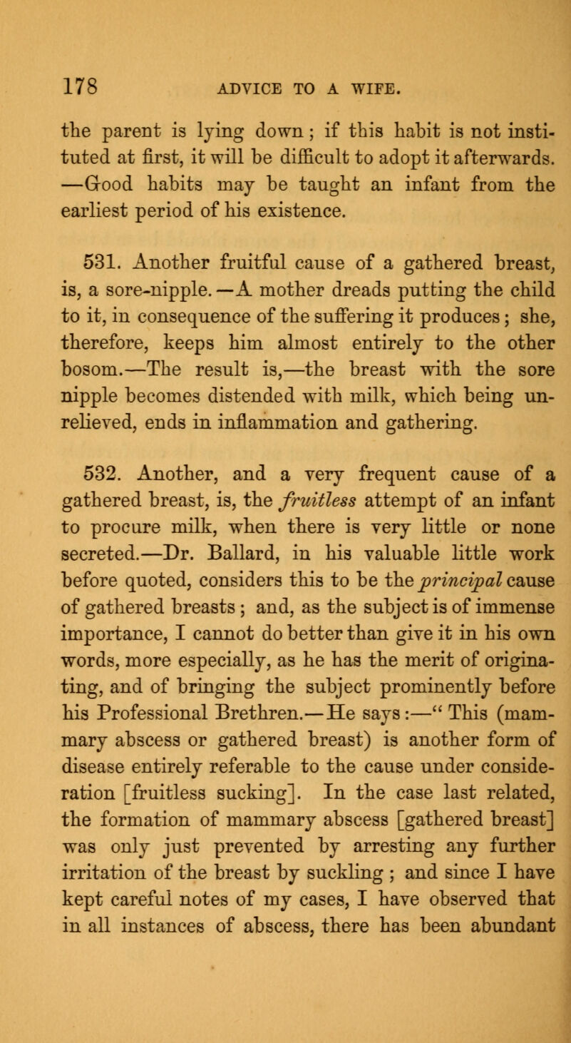 the parent is lying down ; if this habit is not insti- tuted at first, it will be difficult to adopt it afterwards. —Good habits may be taught an infant from the earliest period of his existence. 531. Another fruitful cause of a gathered breast, is, a sore-nipple. —A mother dreads putting the child to it, in consequence of the suffering it produces; she, therefore, keeps him almost entirely to the other bosom.—The result is,—the breast with the sore nipple becomes distended with milk, which being un- relieved, ends in inflammation and gathering. 532. Another, and a very frequent cause of a gathered breast, is, the fruitless attempt of an infant to procure milk, when there is very little or none secreted.—Dr. Ballard, in his valuable little work before quoted, considers this to be the principal cause of gathered breasts ; and, as the subject is of immense importance, I cannot do better than give it in his own words, more especially, as he has the merit of origina- ting, and of bringing the subject prominently before his Professional Brethren.—He says :— This (mam- mary abscess or gathered breast) is another form of disease entirely referable to the cause under conside- ration [fruitless sucking]. In the case last related, the formation of mammary abscess [gathered breast] was only just prevented by arresting any further irritation of the breast by suckling ; and since I have kept careful notes of my cases, I have observed that in all instances of abscess, there has been abundant