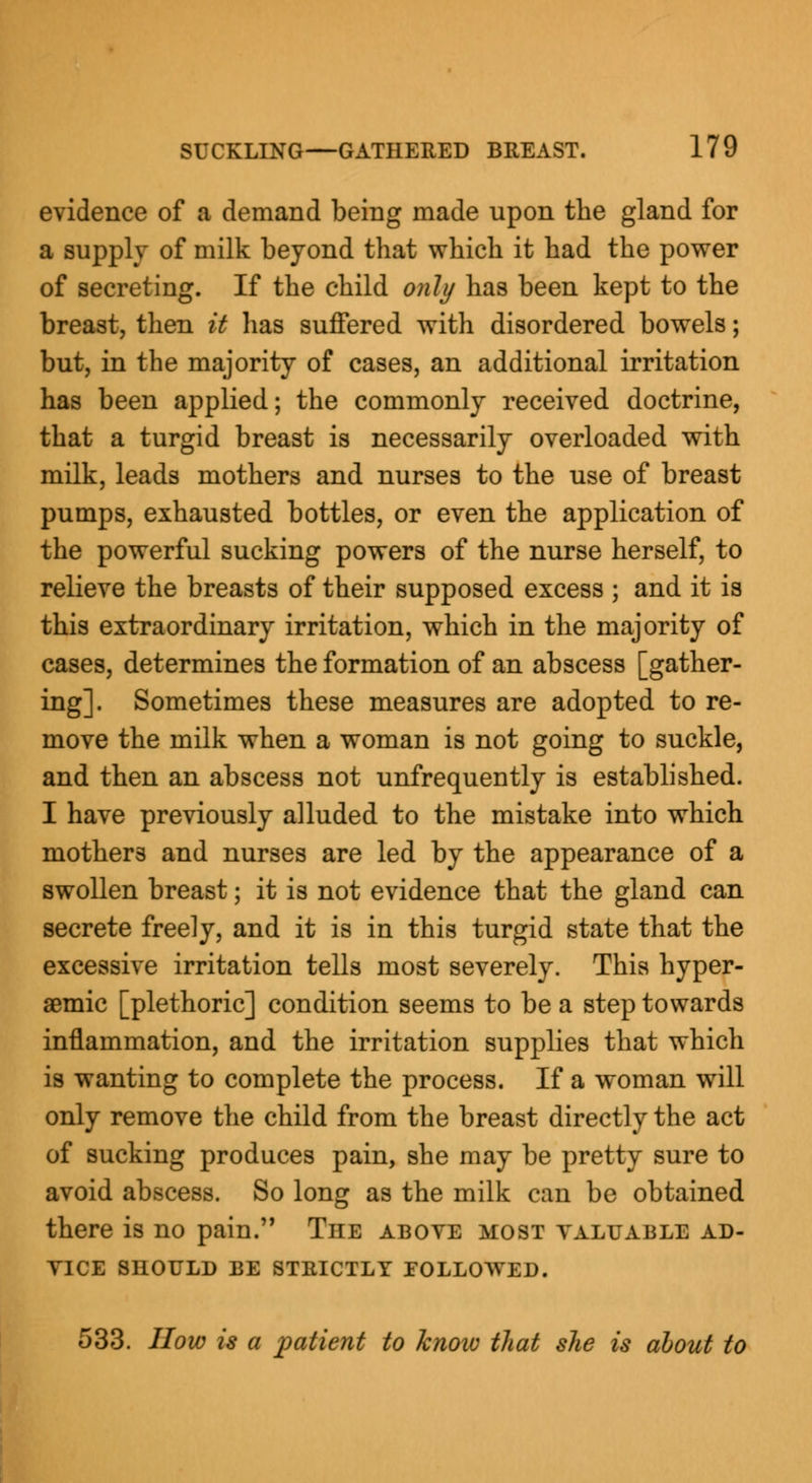 evidence of a demand being made upon the gland for a supply of milk beyond that which it had the power of secreting. If the child only has been kept to the breast, then it has suffered with disordered bowels; but, in the majority of cases, an additional irritation has been applied; the commonly received doctrine, that a turgid breast is necessarily overloaded with milk, leads mothers and nurses to the use of breast pumps, exhausted bottles, or even the application of the powerful sucking powers of the nurse herself, to relieve the breasts of their supposed excess ; and it is this extraordinary irritation, which in the majority of cases, determines the formation of an abscess [gather- ing]. Sometimes these measures are adopted to re- move the milk when a woman is not going to suckle, and then an abscess not unfrequently is established. I have previously alluded to the mistake into which mothers and nurses are led by the appearance of a swollen breast; it is not evidence that the gland can secrete freely, and it is in this turgid state that the excessive irritation tells most severely. This hyper- aemic [plethoric] condition seems to be a step towards inflammation, and the irritation supplies that which is wanting to complete the process. If a woman will only remove the child from the breast directly the act of sucking produces pain, she may be pretty sure to avoid abscess. So long as the milk can be obtained there is no pain. The above most valuable ad- vice SHOULD BE STRICTLY FOLLOWED. 533. How is a patient to know that she is about to