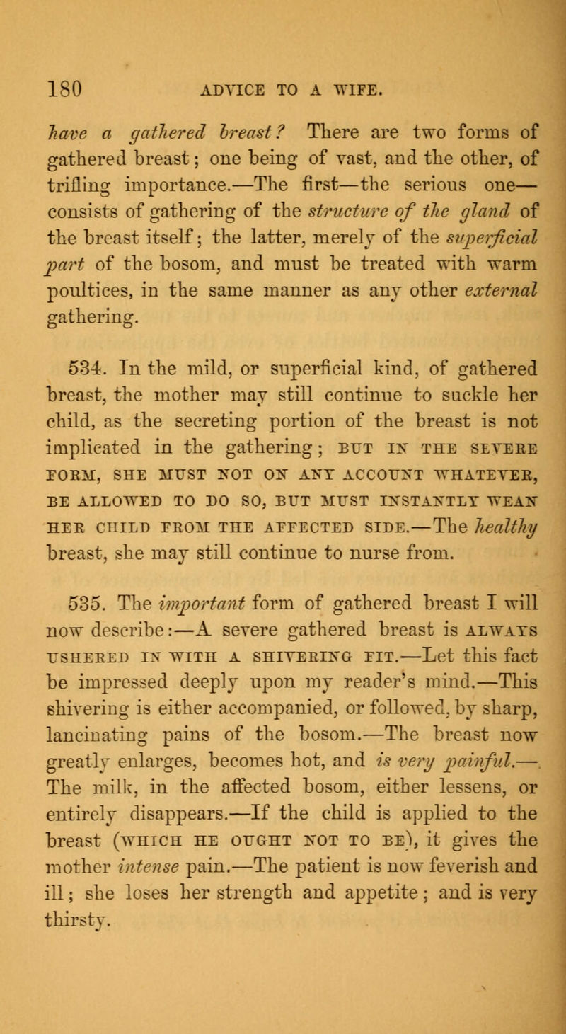 have a gathered breast? There are two forms of gathered breast; one being of vast, and the other, of trifling importance.—The first—the serious one— consists of gathering of the structure of the gland of the breast itself; the latter, merely of the superficial part of the bosom, and must be treated with warm poultices, in the same manner as any other external gathering. 534. In the mild, or superficial kind, of gathered breast, the mother may still continue to suckle her child, as the secreting portion of the breast is not implicated in the gathering; but in the severe FORM, SHE MUST NOT ON ANY ACCOUNT WHATEVER, BE ALLOWED TO DO SO, BUT MUST INSTANTLY WEAN HER CHILD EROM THE AEEECTED SIDE. — The healthy breast, she may still continue to nurse from. 535. The important form of gathered breast I will now describe:—A severe gathered breast is always USHERED IN WITH A SHIVERING EIT.—Let this fact be impressed deeply upon my reader's mind.—This shivering is either accompanied, or followed, by sharp, lancinating pains of the bosom.—The breast now greatly enlarges, becomes hot, and is very painful.—. The milk, in the affected bosom, either lessens, or entirely disappears.—If the child is applied to the breast (which he ought not to be), it gives the mother intense pain.—The patient is now feverish and ill; she loses her strength and appetite ; and is very thirsty.