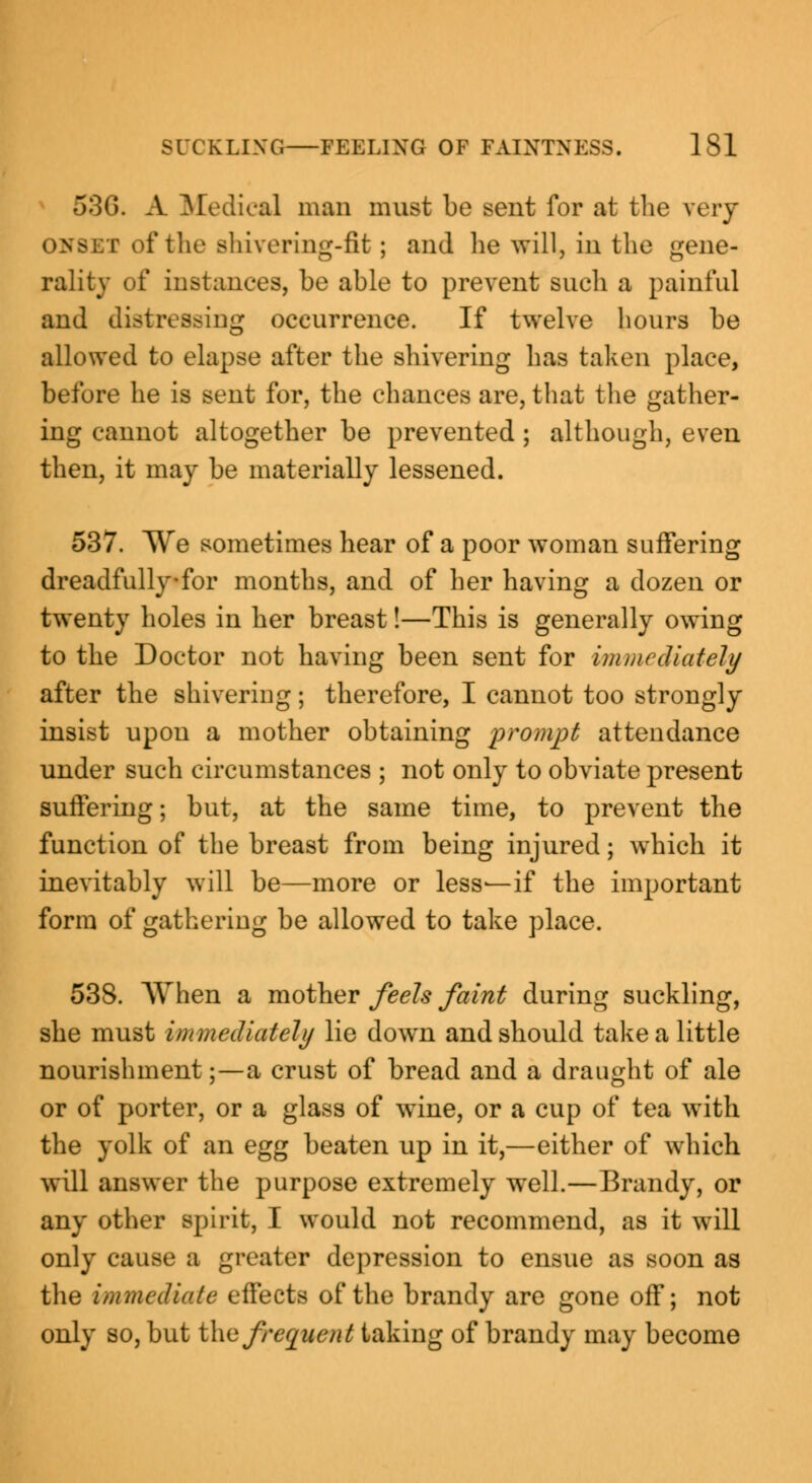 53G. A Medical man must be sent for at the wry of the shivering-fit; and lie Avill, in the gene- rality of instances, be able to prevent such a painful and distressing occurrence. If twelve hours be allowed to elapse after the shivering has taken place, before he is sent for, the chances are, that the gather- ing cannot altogether be prevented ; although, even then, it may be materially lessened. 537. We sometimes hear of a poor woman suffering dreadfully*for months, and of her having a dozen or twenty holes in her breast!—This is generally owing to the Doctor not having been sent for immediately after the shivering; therefore, I cannot too strongly insist upon a mother obtaining prompt attendance under such circumstances ; not only to obviate present suffering; but, at the same time, to prevent the function of the breast from being injured; which it inevitably will be—more or less—if the important form of gathering be allowed to take place. 538. When a mother feels faint during suckling, she must immediately lie down and should take a little nourishment;—a crust of bread and a draught of ale or of porter, or a glass of wine, or a cup of tea with the yolk of an egg beaten up in it,—either of which will answer the purpose extremely well.—Brandy, or any other spirit, I would not recommend, as it will only cause a greater depression to ensue as soon as the immediate effects of the brandy are gone off; not only so, but the frequent taking of brandy may become