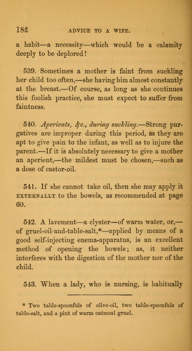 a habit—a necessity—which would be a calamity deeply to be deplored! 539. Sometimes a mother is faint from suckling her child too often,—she having him almost constantly at the breast.—Of course, as long as she continues this foolish practice, she must expect to suffer from faintness. 540. Aperients, fyc, during suckling.—Strong pur- gatives are improper during this period, as they are apt to give pain to the infant, as well as to injure the parent.—If it is absolutely necessary to give a mother an aperient,—the mildest must be chosen,—such as a dose of castor-oil. 541. If she cannot take oil, then she may apply it exteekallt to the bowels, as recommended at page 60. 512. A lavement—a clyster—of warm water, or,— of gruel-oil-and-table-salt,*—applied by means of a good self-injecting enema-apparatus, is an excellent method of opening the bowels; as, it neither interferes with the digestion of the mother nor of the child. 543. When a lady, who is nursing, is habitually * Two table-spoonfuls of olive-oil, two table-spoonfuls of table-salt, and a pint of warm oatmeal gruel.