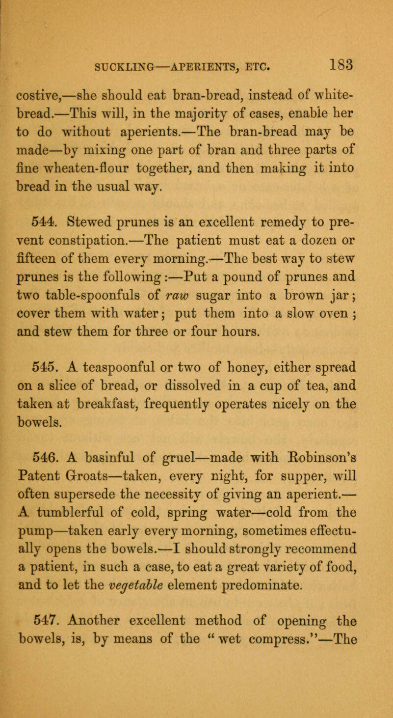 costive,—she should eat bran-bread, instead of white- bread.—This will, in the majority of cases, enable her to do without aperients.—The bran-bread may be made—by mixing one part of bran and three parts of fine wheaten-flour together, and then making it into bread in the usual way. 544. Stewed prunes is an excellent remedy to pre- vent constipation.—The patient must eat a dozen or fifteen of them every morning.—The best way to stew prunes is the following:—Put a pound of prunes and two table-spoonfuls of raw sugar into a brown jar; cover them with water; put them into a slow oven ; and stew them for three or four hours. 545. A teaspoonful or two of honey, either spread on a slice of bread, or dissolved in a cup of tea, and taken at breakfast, frequently operates nicely on the bowels. 546. A basinful of gruel—made with Eobinson's Patent Groats—taken, every night, for supper, will often supersede the necessity of giving an aperient.— A tumblerful of cold, spring water—cold from the pump—taken early every morning, sometimes effectu- ally opens the bowels.—I should strongly recommend a patient, in such a case, to eat a great variety of food, and to let the vegetable element predominate. 547. Another excellent method of opening the bowels, is, by means of the wet compress.—The