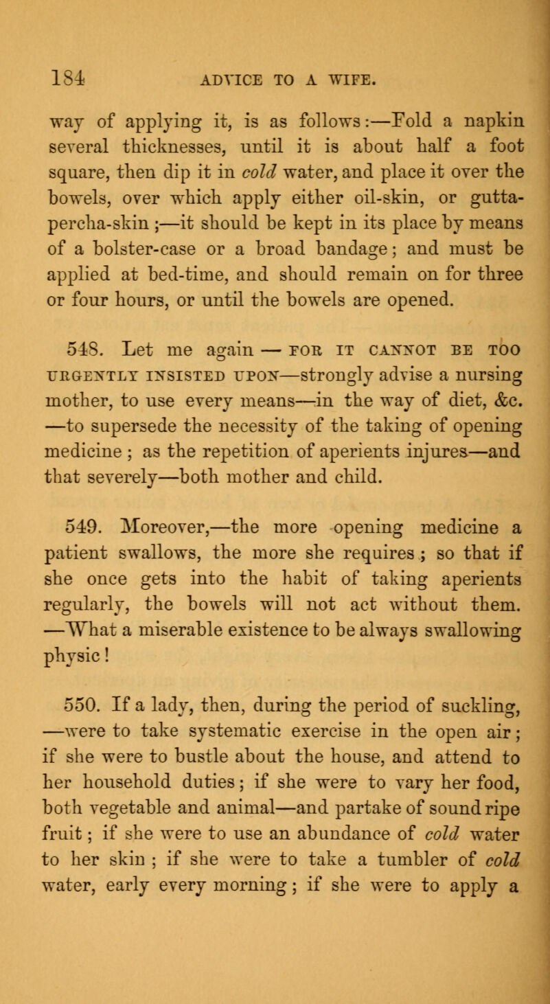 way of applying it, is as follows:—Fold a napkin several thicknesses, until it is about half a foot square, then dip it in cold water, and place it over the bowels, over which apply either oil-skin, or gutta- percha-skin ;—it should be kept in its place by means of a bolster-case or a broad bandage; and must be applied at bed-time, and should remain on for three or four hours, or until the bowels are opened. 548. Let me again — for it cannot be too urgently insisted UPON—strongly advise a nursing mother, to use every means—in the way of diet, &c. —to supersede the necessity of the taking of opening medicine ; as the repetition of aperients injures—and that severely—both mother and child. 549. Moreover,—the more opening medicine a patient swallows, the more she requires ; so that if she once gets into the habit of taking aperients regularly, the bowels will not act without them. —What a miserable existence to be always swallowing physic! 550. If a lady, then, during the period of suckling, —were to take systematic exercise in the open air; if she were to bustle about the house, and attend to her household duties; if she were to vary her food, both vegetable and animal—and partake of sound ripe fruit; if she were to use an abundance of cold water to her skin ; if she were to take a tumbler of cold water, early every morning; if she were to apply a