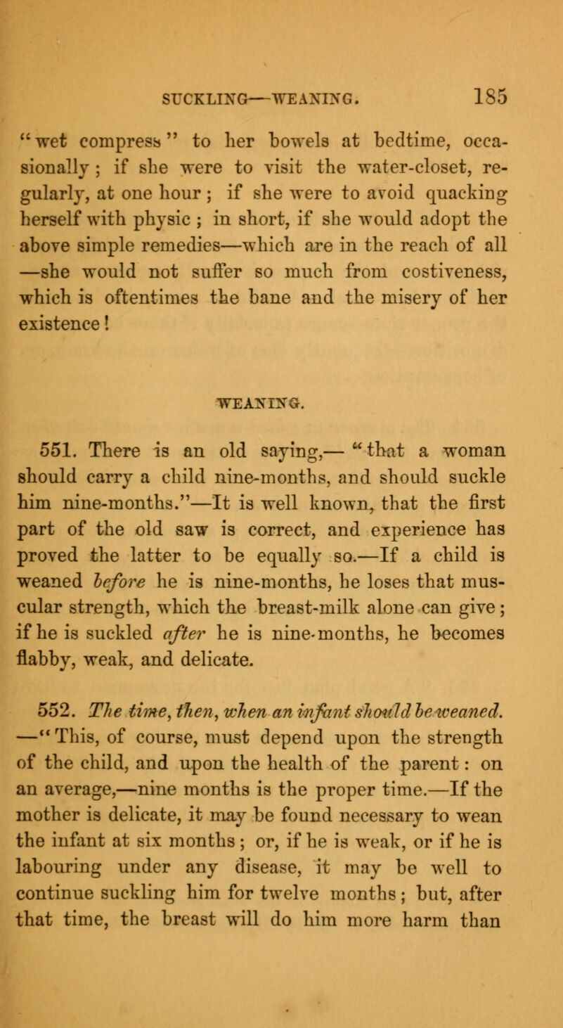 wet compress to her bowels at bedtime, occa- sionally ; if she were to visit the water-closet, re- gularly, at one hour ; if she were to avoid quacking herself with physic ; in short, if she would adopt the above simple remedies—which are in the reach of all —she would not suffer so much from costiveness, which is oftentimes the bane and the misery of her existence! WEANING. 551. There is an old saying,—  that a woman should carry a child nine-months, and should suckle him nine-months.—It is well known, that the first part of the old saw is correct, and experience has proved the latter to be equally so.—If a child is weaned before he is nine-months, he loses that mus- cular strength, which the breast-milk alone can give; if he is suckled after he is nine-months, he becomes flabby, weak, and delicate. 552. The time, then, when an infant should be tveaned. — This, of course, must depend upon the strength of the child, and upon the health of the parent: on an average,—nine months is the proper time.—If the mother is delicate, it may be found necessary to wean the infant at six months; or, if he is weak, or if he is labouring under any disease, it may be well to continue suckling him for twelve months ; but, after that time, the breast will do him more harm than