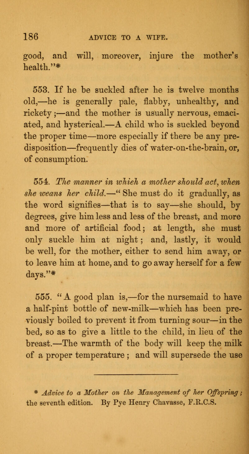 good, and will, moreover, injure the mother's health.* 553. If he be suckled after he is twelve months old,—he is generally pale, flabby, unhealthy, and rickety ;—and the mother is usually nervous, emaci- ated, and hysterical.—A child who is suckled beyond the proper time—more especially if there be any pre- disposition—frequently dies of water-on-the-brain, or, of consumption. 554. The manner in ivhieh a mother should act, when she weans her child.— She must do it gradually, as the word signifies—that is to say—she should, by degrees, give him less and less of the breast, and more and more of artificial food; at length, she must only suckle him at night; and, lastly, it would be well, for the mother, either to send him away, or to leave him at home, and to go away herself for a few days.* 555. A good plan is,—for the nursemaid to have a half-pint bottle of new-milk—which has been pre- viously boiled to prevent it from turning sour—in the bed, so as to give a little to the child, in lieu of the breast.—The warmth of the body will keep the milk of a proper temperature ; and will supersede the use * Advice to a Mother on the Management of her Offspring j the seventh edition. By Pye Henry Chavasse, F.R.C.S.