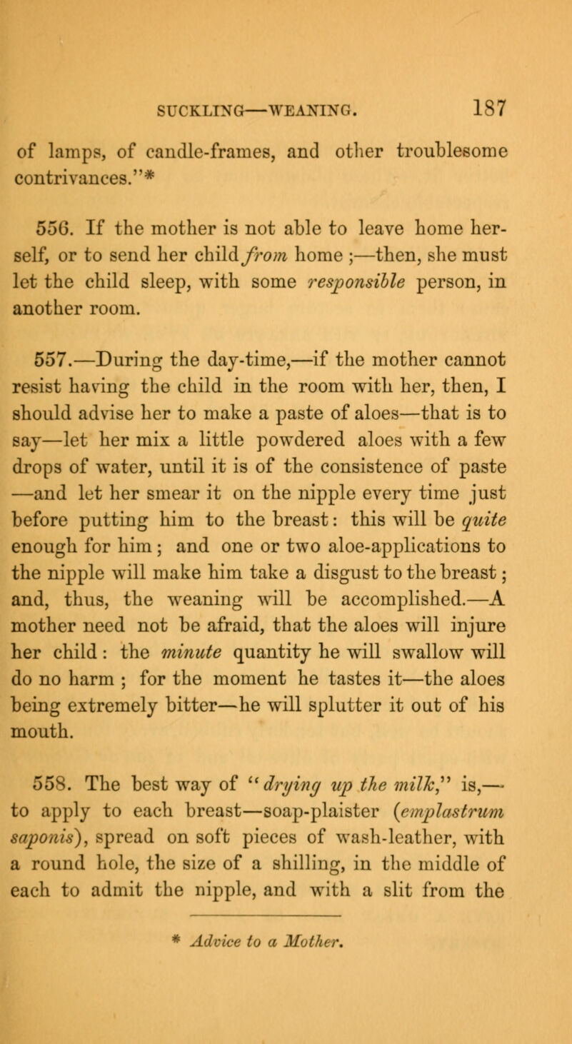 of lamp?, of candle-frames, and other troublesome contrivances.* 55(3. If the mother is not able to leave home her- self, or to send her child fro ?n home ;—then, she must let the child sleep, with some responsible person, in another room. 557.—During the day-time,—if the mother cannot resist having the child in the room with her, then, I should advise her to make a paste of aloes—that is to say—let her mix a little powdered aloes with a few drops of water, until it is of the consistence of paste —and let her smear it on the nipple every time just before putting him to the breast: this will be quite enough for him ; and one or two aloe-applications to the nipple will make him take a disgust to the breast; and, thus, the weaning will be accomplished.—A mother need not be afraid, that the aloes will injure her child: the minute quantity he will swallow will do no harm ; for the moment he tastes it—the aloes being extremely bitter—he will splutter it out of his mouth. 558. The best way of drying up the milk is,— to apply to each breast—soap-plaister (emplastrum saponin), spread on soft pieces of wash-leather, with a round hole, the size of a shilling, in the middle of each to admit the nipple, and with a slit from the * Advice to a Mother.